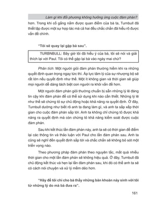 hơn. Trong khi cố gắng nắm được quan điểm của bà ta, Turnbull đã
thiết lập được một sự hợp tác mà cả hai đều chắc chắn đã hiểu rõ được
vấn đề chính.
“Tôi sẽ quay lại gặp bà sau”.
Phân tích: Một người giỏi đàm phán thường hiếm khi ra những
quyết định quan trọng ngay tức thì. Áp lực tâm lý của sự nhượng bộ sẽ
rất lớn nếu quyết định như thế. Một ít không gian và thời gian sẽ giúp
mọi người dễ dàng tách biệt con người ra khỏi vấn đề hơn.
Một người đàm phán giỏi thường chuẩn bị sẵn những lý lẽ đáng
tin cậy khi đàm phán để có thể sử dụng khi nào cần thiết. Những lý lẽ
như thế sẽ chứng tỏ sự chủ động hoặc khả năng ra quyết định. Ở đây,
Turnbull dường như biết rõ anh ta đang làm gì, và anh ta sắp xếp thời
gian cho cuộc đàm phán sắp tới. Anh ta không chỉ chứng tỏ được khả
năng ra quyết định mà còn chứng tỏ khả năng kiểm soát được cuộc
đàm phán.
Sau khi kết thúc lần đàm phán này, anh ta sẽ có thời gian để điểm
lại các thông tin và thảo luận với Paul cho lần đàm phán sau. Anh ta
cũng sẽ nghĩ đến quyết định sắp tới và chắc chắn sẽ không bỏ sót một
triển vọng nào.
Theo phương pháp đàm phán theo nguyên tắc, mất quá nhiều
thời gian cho một lần đàm phán sẽ không hiệu quả. Ở đây, Turnbull đã
chủ động kết thúc và hẹn lại lần đàm phán sau, khi đó có thể anh ta sẽ
có cách nói chuyện và xử lý mềm dẻo hơn.
“Hãy để tôi chỉ cho bà thấy những băn khoăn nảy sinh với tôi
từ những lý do mà bà đưa ra”.
TURBNBULL: Bây giờ tôi đã hiểu ý của bà, tôi sẽ nói và giải
thích lại với Paul. Tôi có thể gặp lại bà vào ngày mai chứ?
Làm gì khi đối phương không hưởng ứng cuộc đàm phán?
161
 