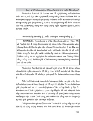 Phân tích: Turnbull đã đưa ra một đề nghị không phải cho bản
thân anh ta, mà dựa trên nguyên tắc công bằng cho cả hai bên. Anh ta
không khẳng định đó là giải pháp duy nhất mà nhấn mạnh đó chỉ là một
trong những giải pháp hợp lý. Anh ta rõ ràng không để mình lún sâu
vào một lập trường, đồng thời cũng không ngần ngại kêu gọi bà Jones
đưa ra ý kiến.
“Nếu chúng ta đồng ý... Nếu chúng ta không đồng ý...”
Phân tích: Turnbull đã cố gắng thuyết phục để bà Jones chấp
nhận lời đề nghị của anh ta dễ dàng hơn. Vì thế, anh ta bắt đầu bằng
việc làm rõ rằng vấn đề sẽ được giải quyết ổn thỏa nếu bà Jones đồng
ý.
Điều khó khăn nhất trong tình huống này là tìm ra giải pháp thay
thế nếu bà Jones không đồng ý với đề nghị đó. Ở đây, Turnbull đã chọn
giải pháp là nhờ tới cơ quan luật pháp – Văn phòng Quản lý Địa ốc.
Anh ta mượn lời đề nghị của cơ quan này để gián tiếp nói về quyết định
tiếp theo của mình. Tiếp đó, anh ta lại chủ ý để lại một khả năng là anh
ta rất ngại việc ra tòa. Cuối cùng, anh ta kết thúc bằng việc tin rằng một
sự hòa giải giữa hai bên sẽ được thiết lập.
Giải pháp đàm phán tối ưu của Turnbull là không tiếp tục ở lại
căn hộ và cũng không kiện ra tòa. Anh ta và Paul đã thuê một căn hộ
TURNBULL: Nếu chúng ta chấp nhận hòa giải với nhau, Tôi
và Paul sẽ dọn đi ngay. Còn ngược lại, tôi có nghe nhân viên của Văn
phòng Quản lý Địa ốc yêu cầu chúng tôi vẫn tiếp tục ở lại đây mà
không cần trả tiền để kiện bà bồi hoàn lại khoản tiền đó, bà sẽ phải
bồi thường tổn thất gấp ba lần số tiền ấy và cả lệ phí hành pháp nữa.
Cả hai chúng tôi rất ngại phải đem chuyện này ra tòa. Chúng tôi tin
rằng chúng ta có thể hòa giải với nhau trong sự công bằng và vui vẻ
cho cả hai phía.
Làm gì khi đối phương không hưởng ứng cuộc đàm phán?
163
 