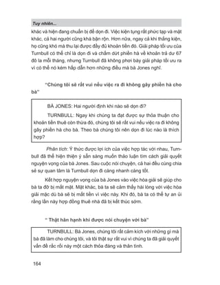 khác và hiện đang chuẩn bị để dọn đi. Việc kiện tụng rất phức tạp và mặt
khác, cả hai người cũng khá bận rộn. Hơn nữa, ngay cả khi thắng kiện,
họ cũng khó mà thu lại được đầy đủ khoản tiền đó. Giải pháp tối ưu của
Turnbull có thể chỉ là dọn đi và chấm dứt phiền hà về khoản trả dư 67
đô la mỗi tháng, nhưng Turnbull đã không phơi bày giải pháp tối ưu ra
vì có thể nó kém hấp dẫn hơn những điều mà bà Jones nghĩ.
“Chúng tôi sẽ rất vui nếu việc ra đi không gây phiền hà cho
bà”
Phân tích: Ý thức được lợi ích của việc hợp tác với nhau, Turn-
bull đã thể hiện thiện ý sẵn sàng muốn thảo luận tìm cách giải quyết
nguyện vọng của bà Jones. Sau cuộc nói chuyện, cả hai đều cùng chia
sẻ sự quan tâm là Turnbull dọn đi càng nhanh càng tốt.
Kết hợp nguyện vọng của bà Jones vào việc hòa giải sẽ giúp cho
bà ta đỡ bị mất mặt. Mặt khác, bà ta sẽ cảm thấy hài lòng với việc hòa
giải mặc dù bà sẽ bị mất tiền vì việc này. Khi đó, bà ta có thể tự an ủi
rằng lần này hợp đồng thuê nhà đã bị kết thúc sớm.
“ Thật hân hạnh khi được nói chuyện với bà”
BÀ JONES: Hai người định khi nào sẽ dọn đi?
TURNBULL: Ngay khi chúng ta đạt được sự thỏa thuận cho
khoản tiền thuê còn thừa đó, chúng tôi sẽ rất vui nếu việc ra đi không
gây phiền hà cho bà. Theo bà chúng tôi nên dọn đi lúc nào là thích
hợp?
TURNBULL: Bà Jones, chúng tôi rất cảm kích với những gì mà
bà đã làm cho chúng tôi, và tôi thật sự rất vui vì chúng ta đã giải quyết
vấn đề rắc rối này một cách thỏa đáng và thân tình.
Tuy nhiên...
164
 