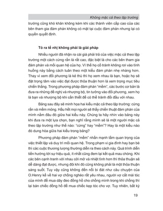 Không mặc cả theo lập trường
19
trường cũng khó khăn không kém khi các thành viên cấp cao của các
bên tham gia đàm phán không có mặt tại cuộc đàm phán nhưng lại có
quyền quyết định.
Tỏ ra tế nhị không phải là giải pháp
Nhiều người đã nhận ra cái giá phải trả của việc mặc cả theo lập
trường một cách cứng rắn là rất cao, đặc biệt là cho các bên tham gia
đàm phán và mối quan hệ của họ. Vì thế họ cố tránh không rơi vào tình
huống này bằng cách tuân theo một kiểu đàm phán nhẹ nhàng hơn.
Thay vì xem đối phương là kẻ thù thì họ xem nhau là bạn, hoặc họ sẽ
đặt trọng tâm vào việc đạt được thỏa thuận hơn là xem trọng mục tiêu
chiến thắng. Trong phương pháp đàm phán “mềm”, các bước cơ bản là
đưa ra những đề nghị và nhượng bộ, tin tưởng vào đối phương, xem họ
là bạn và nhượng bộ khi cần thiết để có thể tránh đối đầu với nhau.
Bảng sau đây sẽ minh họa hai kiểu mặc cả theo lập trường: cứng
rắn và mềm mỏng. Hầu hết mọi người sẽ thấy chiến thuật đàm phán của
mình nằm đâu đó giữa hai kiểu này. Chúng ta hãy nhìn vào bảng này
khi đưa ra một lựa chọn, bạn nghĩ rằng mình sẽ là một người mặc cả
theo lập trường như thế nào: “cứng” hay “mềm”? Hay là một kiểu nào
đó dung hòa giữa hai kiểu trong bảng?
Phương pháp đàm phán “mềm” nhấn mạnh tầm quan trọng của
việc thiết lập và duy trì mối quan hệ. Trong phạm vi gia đình hay bạn bè
thì các cuộc thương lượng thường diễn ra theo cách này. Quá trình diễn
tiến hướng tới sự hiệu quả, ít nhất cũng đem lại kết quả mau chóng. Khi
các bên cạnh tranh với nhau cởi mở và nhiệt tình hơn thì thỏa thuận sẽ
dễ dàng đạt được, nhưng đôi khi đó cũng không phải là một thỏa thuận
sáng suốt. Tuy vậy cũng không đến nỗi bi đát như câu chuyện của
O.Henry kể về hai vợ chồng nghèo rất yêu nhau, người vợ cắt mái tóc
của mình để mua dây đeo đồng hồ cho chồng mình trong khi chồng thì
lại bán chiếc đồng hồ để mua chiếc kẹp tóc cho vợ. Tuy nhiên, bất kỳ
 