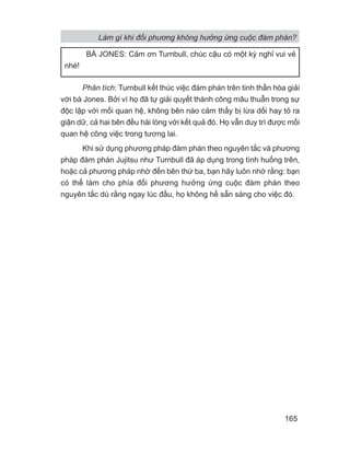 Phân tích: Turnbull kết thúc việc đàm phán trên tinh thần hòa giải
với bà Jones. Bởi vì họ đã tự giải quyết thành công mâu thuẫn trong sự
độc lập với mối quan hệ, không bên nào cảm thấy bị lừa dối hay tỏ ra
giận dữ, cả hai bên đều hài lòng với kết quả đó. Họ vẫn duy trì được mối
quan hệ công việc trong tương lai.
Khi sử dụng phương pháp đàm phán theo nguyên tắc và phương
pháp đàm phán Jujitsu như Turnbull đã áp dụng trong tình huống trên,
hoặc cả phương pháp nhờ đến bên thứ ba, bạn hãy luôn nhớ rằng: bạn
có thể làm cho phía đối phương hưởng ứng cuộc đàm phán theo
nguyên tắc dù rằng ngay lúc đầu, họ không hề sẵn sàng cho việc đó.
BÀ JONES: Cảm ơn Turnbull, chúc cậu có một kỳ nghỉ vui vẻ
nhé!
Làm gì khi đối phương không hưởng ứng cuộc đàm phán?
165
 