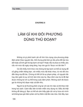 Tuy nhiên...
166
CHƯƠNG 8
LÀM GÌ KHI ĐỐI PHƯƠNG
DÙNG THỦ ĐOẠN?
Không có gì phải tranh cãi về tính hữu dụng của phương pháp
đàm phán theo nguyên tắc, thế nhưng phải làm gì nếu phía đối tác lừa
dối hoặc cố tình giở trò bịp bợm với bạn? Hoặc nếu họ đưa ra nhiều yêu
cầu với mức độ ngày càng tăng, hay còn gọi là “được voi đòi tiên”?
Có rất nhiều hình thức mà những kẻ bịp bợm có thể sử dụng để
cố gắng chiến thắng bạn, với nhiều mức độ khác nhau, từ nói dối cho
đến lăng mạ đối tác. Chúng có thể chỉ là sự phạm pháp, vô nguyên tắc
hay đơn giản là sự cố tình làm khó của họ. Mục đích của họ là để đạt
được những lợi ích cụ thể trong cuộc đàm phán. Những cách đó được
gọi là những thủ đoạn mặc cả bẩn thỉu.
Người ta sẽ thường phản ứng lại với các trò mặc cả đó theo một
trong hai cách. Cách đầu tiên là kiên nhẫn chịu đựng nó. Điều đó thật
không dễ dàng gì. Bạn có thể sẽ cảm thấy giận dữ và tự hứa với mình
sẽ không bao giờ đàm phán với họ thêm một lần nào nữa. Giờ đây, bạn
 