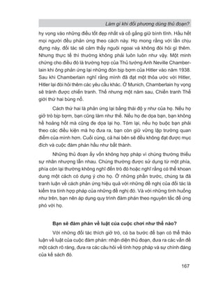 Làm gì khi đối phương dùng thủ đoạn?
167
hy vọng vào những điều tốt đẹp nhất và cố gắng giữ bình tĩnh. Hầu hết
mọi người đều phản ứng theo cách này. Họ mong rằng với lần chịu
đựng này, đối tác sẽ cảm thấy nguôi ngoai và không đòi hỏi gì thêm.
Nhưng thực tế thì thường không phải luôn luôn như vậy. Một minh
chứng cho điều đó là trường hợp của Thủ tướng Anh Neville Chamber-
lain khi ông phản ứng lại những đòn bịp bợm của Hitler vào năm 1938.
Sau khi Chamberlain nghĩ rằng mình đã đạt một thỏa ước với Hitler,
Hitler lại đòi hỏi thêm các yêu cầu khác. Ở Munich, Chamberlain hy vọng
sẽ tránh được chiến tranh. Thế nhưng một năm sau, Chiến tranh Thế
giới thứ hai bùng nổ.
Cách thứ hai là phản ứng lại bằng thái độ y như của họ. Nếu họ
giở trò bịp bợm, bạn cũng làm như thế. Nếu họ đe dọa bạn, bạn không
hề hoảng hốt mà cũng đe dọa lại họ. Tóm lại, nếu họ buộc bạn phải
theo các điều kiện mà họ đưa ra, bạn còn giữ vững lập trường quan
điểm của mình hơn. Cuối cùng, cả hai bên sẽ đều không đạt được mục
đích và cuộc đàm phán hầu như bất thành.
Những thủ đoạn ấy vốn không hợp pháp vì chúng thường thiếu
sự nhân nhượng lẫn nhau. Chúng thường được sử dụng từ một phía,
phía còn lại thường không nghĩ đến trò đó hoặc nghĩ rằng có thể khoan
dung một cách có dụng ý cho họ. Ở những phần trước, chúng ta đã
tranh luận về cách phản ứng hiệu quả với những đề nghị của đối tác là
kiểm tra tính hợp pháp của những đề nghị đó. Và với những tình huống
như trên, bạn nên áp dụng quy trình đàm phán theo nguyên tắc để ứng
phó với họ.
Bạn sẽ đàm phán về luật của cuộc chơi như thế nào?
Với những đối tác thích giở trò, có ba bước để bạn có thể thảo
luận về luật của cuộc đàm phán: nhận diện thủ đoạn, đưa ra các vấn đề
một cách rõ ràng, đưa ra các câu hỏi về tính hợp pháp và sự chính đáng
của kế sách đó.
 