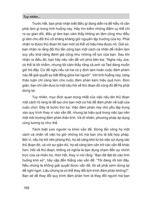 Tuy nhiên...
168
Trước hết, bạn phải nhận biết điều gì đang diễn ra để hiểu rõ cần
phải làm gì trong tình huống này. Hãy tìm kiếm những điểm cụ thể chỉ
ra sự gian dối, điều gì làm bạn cảm thấy không an tâm cũng như điều
gì làm cho đối thủ cố khăng khăng giữ nguyên lập trường của họ. Phải
nhận ra được thủ đoạn thì bạn mới có thể vô hiệu hóa được nó. Giả sử,
bạn nhận ra rằng đối thủ tấn công bạn một cách cá nhân để nhằm làm
suy yếu khả năng đánh giá cũng như những nỗ lực của bạn. Sau khi
nhận ra điều đó, bạn hãy nêu vấn đề với phía bên kia. “Nghe này Joe,
có thể là tôi nhầm, nhưng tôi cảm thấy rằng cả anh và Ted đang muốn
giở trò đấy. Cứ đề nghị nếu cả hai có ý định tạm hoãn cuộc đàm phám
này để giải quyết sự bất đồng giữa hai người”. Với tình huống này, càng
thảo luận chỉ càng làm cho cuộc đàm phán kém hiệu quả hơn. Đơn
giản, bạn chỉ cần đưa ra một câu hỏi về thủ đoạn đó cũng đủ để họ phải
dừng lại.
Tuy nhiên, mục đích quan trọng nhất của việc nêu lên thủ đoạn
một cách rõ ràng là để tạo cho bạn một cơ hội để đàm phán về luật của
cuộc chơi. Đây là bước thứ ba. Việc đàm phán này chủ yếu tập trung
vào quy trình thay vì vào vấn đề, nhưng lại hiệu quả trong việc tạo nên
một môi trường đàm phán thân tình. Và dĩ nhiên, phương pháp áp dụng
cũng tương tự như thế.
Tách biệt con người ra khỏi vấn đề. Đừng tấn công họ một
cách cá nhân về việc họ giở những trò mà bạn cho là bất hợp pháp.
Bởi vì, nếu họ trở nên phòng thủ, họ sẽ càng khó từ bỏ việc sử dụng các
thủ đoạn đó, và với sự giận dữ, họ sẽ càng làm cản trở các vấn đề khác
hơn. Hỏi về thủ đoạn, không có nghĩa là bạn đụng chạm đến sự chính
trực của cá nhân họ. Hơn hết, thay vì nói rằng: “Bạn đã đặt tôi vào tình
huống khó xử”, hãy cập đến thẳng vào vấn đề: “Tôi đang rối bời đây.
Nếu chúng ta không giải quyết được vấn đề, tôi sẽ phải sớm dừng lại
để nghỉ ngơi. Liệu chúng ta có thể thay đổi lịch trình đàm phán không?”.
Bạn sẽ dễ thay đổi quy trình đàm phán hơn là thay đổi người mà bạn
 