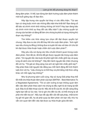Làm gì khi đối phương dùng thủ đoạn?
169
đang đàm phán. Vì thế, bạn đừng làm lệch hướng cuộc đàm phán thành
một buổi giảng dạy về đạo đức.
Hãy tập trung vào quyền lợi thay vì các điều kiện. “Tại sao
bạn cứ ràng buộc mình vào những điều kiện khe khắt đó? Bạn đang cố
để bảo vệ chính mình khỏi những những chỉ trích? Hay bạn đang bảo
vệ chính mình khỏi sự thay đổi các điều kiện? Liệu những quyền lợi
chung của hai bên có đáng để làm cho chúng ta phải sử dụng những thủ
đoạn này không?”
Tìm kiếm các khả năng lựa chọn để đạt được quyền lợi
chung. Hãy đưa ra các chủ đề thay thế cho cuộc đàm phán. “Anh nghĩ
sao nếu chúng ta đồng ý không đưa ra tuyên bố nào với báo chí cho tới
khi đạt được thỏa thuận hoặc chấm dứt cuộc đàm phán?”.
Hãy yêu cầu sử dụng các tiêu chuẩn khách quan trong cuộc
đàm phán. Hơn tất cả, rất khó để giữ được nguyên tắc trong cuộc đàm
phán. “Có nguyên tắc nào buộc tôi phải ngồi trên chiếc ghế này và quay
lưng về cánh cửa mở không?”. Hãy tiến hành nguyên tắc nhân nhượng
đối với họ. “Tôi giả sử rằng sáng mai anh sẽ ngồi trên chiếc ghế này?”.
Hãy phác thảo một nguyên tắc đằng sau mỗi hành động để hình thành
luật chơi với họ. “Liệu chúng ta có thể thay cà phê bằng một thức uống
khác với mỗi ngày hay không?”
Như là phương sách cuối cùng, hãy sử dụng Giải pháp thay thế
tốt nhất cho thỏa thuận đàm phán của bạn (BATNA − Best Alternative To
a Negotiated Agreement). “Tôi có cảm tưởng là bạn không quan tâm
đến việc đàm phán theo cách mà chúng ta đều nghĩ là sẽ mang lại kết
quả. Đây là số điện thoại của tôi. Nếu đó là lỗi của tôi, tôi sẵn sàng lắng
nghe bạn bất cứ lúc nào. Và từ giờ cho đến lúc đó, có thể chúng ta sẽ
phải nhờ đến tòa án”. Nếu bạn đề cập đến vấn đề luật pháp, nhất là khi
họ giở trò gian dối, họ sẽ phải quay lại đàm phán với bạn nếu như họ
vẫn còn quan tâm đến việc đạt được sự thỏa thuận giữa đôi bên.
 