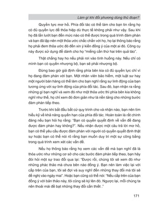 Làm gì khi đối phương dùng thủ đoạn?
171
Quyền lực mơ hồ. Phía đối tác có thể làm cho bạn tin rằng họ
có đủ quyền lực để thỏa hiệp dù thực tế không phải như vậy. Sau khi
họ đã lấn lướt bạn đến mức nào có thể được trong quá trình đàm phán
và bạn đã lập nên một thỏa ước chắc chắn với họ, họ lại thông báo rằng
họ phải đem thỏa ước đó đến xin ý kiến đồng ý của một ai đó. Công cụ
này được sử dụng để dành cho họ “miếng cắn thứ hai trên quả táo”.
Thật chẳng hay ho nếu phải rơi vào tình huống này. Nếu chỉ có
mình bạn có quyền nhượng bộ, bạn sẽ phải nhượng bộ.
Đừng bao giờ giả định rằng phía bên kia có đủ quyền lực chỉ vì
họ đang đàm phán với bạn. Một nhân viên bảo hiểm, một luật sư hay
một người bán hàng có thể làm cho bạn nghĩ rằng sự linh động của bạn
tương ứng với sự linh động của phía đối tác. Sau đó, bạn nhận ra rằng
những gì bạn nghĩ và xem đó như một thỏa ước thì phía bên kia không
nghĩ như thế, họ chỉ xem đó đơn giản như là nền tảng cho những bước
đàm phán tiếp theo.
Trước khi bắt đầu bất cứ quy trình cho và nhận nào, bạn nên tìm
hiểu kỹ về khả năng quyền hạn của phía đối tác. Hoàn toàn là rất chính
đáng nếu bạn hỏi họ rằng: “Bạn có quyền quyết định về vấn đề đang
được đàm phán hay không?”. Nếu nhận được một câu trả lời mơ hồ,
bạn có thể yêu cầu được đàm phán với người có quyền quyết định thật
sự hoặc bạn có thể nói rõ rằng bạn muốn duy trì một sự công bằng
trong quá trình xem xét các vấn đề.
Nếu họ thông báo rằng họ xem các vấn đề mà bạn nghĩ đã là
thỏa ước như những cơ sở cho các bước đàm phán tiếp theo, bạn hãy
đòi hỏi một sự trao đổi qua lại: “Được rồi, chúng tôi sẽ xem đó như
những phác thảo mà chưa bên nào đồng ý. Bạn nên làm việc lại với
cấp trên của bạn, tôi sẽ đợi và suy nghĩ đến những thay đổi mà tôi sẽ
đề nghị vào ngày mai”. Hoặc bạn cũng có thể nói: “Nếu cấp trên của bạn
đồng ý với bản thảo này, tôi cũng sẽ ký lên đó. Ngược lại, mỗi chúng ta
nên thoải mái đề bạt những thay đổi cần thiết .”
 