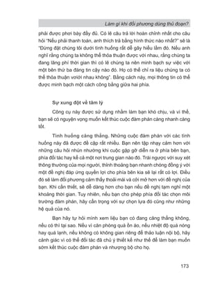 Làm gì khi đối phương dùng thủ đoạn?
173
phải được phơi bày đầy đủ. Có lẽ câu trả lời hoàn chỉnh nhất cho câu
hỏi “Nếu phải thanh toán, anh thích trả bằng hình thức nào nhất?” sẽ là
“Đừng đặt chúng tôi dưới tình huống rất dễ gây hiểu lầm đó. Nếu anh
nghĩ rằng chúng ta không thể thỏa thuận được với nhau, rằng chúng ta
đang lãng phí thời gian thì có lẽ chúng ta nên minh bạch sự việc với
một bên thứ ba đáng tin cậy nào đó. Họ có thể chỉ ra liệu chúng ta có
thể thỏa thuận vơiới nhau không”. Bằng cách này, mọi thông tin có thể
được minh bạch một cách công bằng giữa hai phía.
Sự xung đột về tâm lý
Công cụ này được sử dụng nhằm làm bạn khó chịu, và vì thế,
bạn sẽ có nguyện vọng muốn kết thúc cuộc đàm phán càng nhanh càng
tốt.
Tình huống căng thẳng. Những cuộc đàm phán với các tình
huống này đã được đề cập rất nhiều. Bạn nên tập nhạy cảm hơn với
những câu hỏi nhún nhường khi cuộc gặp gỡ diễn ra ở phía bên bạn,
phía đối tác hay kể cả một nơi trung gian nào đó. Trái ngược với suy xét
thông thường của mọi người, thỉnh thoảng bạn nhanh chóng đồng ý với
một đề nghị đáp ứng quyền lợi cho phía bên kia sẽ lại rất có lợi. Điều
đó sẽ làm đối phương cảm thấy thoải mái và cởi mở hơn với đề nghị của
bạn. Khi cần thiết, sẽ dễ dàng hơn cho bạn nếu đề nghị tạm nghỉ một
khoảng thời gian. Tuy nhiên, nếu bạn cho phép phía đối tác chọn môi
trường đàm phán, hãy cẩn trọng với sự chọn lựa đó cũng như những
hệ quả của nó.
Bạn hãy tự hỏi mình xem liệu bạn có đang căng thẳng không,
nếu có thì tại sao. Nếu vì căn phòng quá ồn áo, nếu nhiệt độ quá nóng
hay quá lạnh, nếu không có không gian riêng để thảo luận nội bộ, hãy
cảnh giác vì có thể đối tác đã chủ ý thiết kế như thế để làm bạn muốn
sớm kết thúc cuộc đàm phán và nhượng bộ cho họ.
 