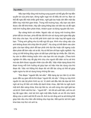 Tuy nhiên...
174
Nếu bạn thấy rằng môi trường xung quanh có thể gây tổn hại đến
quyền lợi của phía bạn, đừng ngần ngại nói về điều đó với họ. Bạn có
thể đề nghị đổi một chiếc ghế khác, nghỉ giải lao hoặc dời đến một địa
điểm hay một thời gian khác. Trong mỗi trường hợp, nếu bạn xác định
được vấn đề khó khăn, hãy sẵn sàng thông báo với bên kia và đề nghị
một tình huống đàm phán khác, khách quan và đúng nguyên tắc hơn.
Sự công kích cá nhân. Ngoài việc sử dụng môi trường đàm
phán bất lợi cho bạn, phía đối tác đôi khi còn sử dụng cách giao tiếp gây
khó chịu cho bạn. Họ có thể phê bình cách ăn mặc hay bề ngoài của
bạn. “Trông anh giống như bị mất ngủ tối qua. Hình như công việc của
anh không được trôi chảy lắm thì phải?”. Họ cũng có thể đánh vào cảm
giác của bạn bằng cách để bạn phải chờ đợi lâu hoặc cắt ngang cuộc
đàm phán để làm việc với ai đó. Họ có thể ám chỉ bạn ngốc nghếch. Họ
cũng có thể không lắng nghe và bắt bạn phải lặp lại nhiều lần. Đôi khi,
họ còn lơ đễnh không buồn nhìn vào bạn khi nói chuyện. (Theo kinh
nghiệm thì điều này rất gây khó chịu cho người đối diện và họ sẽ khó
mà xác định được nguyên nhân của vấn đề). Việc nhận dạng được thủ
đoạn trong mỗi tình huống sẽ giúp bạn vô hiệu hóa tác dụng của thủ
đoạn đó. Việc nói thẳng thủ đoạn đó với đối tác cũng có thể sẽ giúp
ngăn ngừa họ tái sử dụng trong những lần sau.
Thủ đoạn “người tốt, kẻ xấu”. Một dạng áp lực tâm lý có liên
quan đến sự gian dối là thủ đoạn “người tốt, kẻ xấu”. Công cụ này khởi
nguồn từ các bộ phim hình sự cũ. Vị cảnh sát đầu tiên đe dọa kẻ tình
nghi sẽ truy tố hắn với nhiều tội danh khác nhau, đặt hắn ta ngồi dưới
một ánh đèn sáng chóa, thúc ép hắn ta, và cuối cùng cho nghỉ giải lao
và bỏ đi. Cảnh sát thứ hai − “người tốt” − khi đó sẽ xuất hiện, anh ta với
tay tắt ngọn đèn, mời kẻ tình nghi một điếu thuốc và xin lỗi cho hành
động của vị cảnh sát thô lỗ vừa rồi. Anh ta nói rằng anh ta sẽ không thể
giúp hắn nếu như hắn vẫn không chịu hợp tác. Kết quả là: kẻ tình nghi
khai báo mọi thứ với anh ta.
 