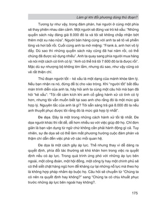 Làm gì khi đối phương dùng thủ đoạn?
175
Tương tự như vậy, trong đàm phán, hai người ở cùng một phía
sẽ thay phiên nhau dàn cảnh. Một người sẽ đóng vai trò kẻ xấu: “Những
quyển sách này đáng giá 8.000 đô la và tôi sẽ không chấp nhận bớt
thêm một xu nào nữa”. Người bán hàng cùng với anh ta sẽ tỏ vẻ phiền
lòng và hơi bối rối. Cuối cùng anh ta mở miệng: “Frank à, anh hơi vô lý
đấy. Dù sao thì những quyển sách này cũng đã hai năm rồi, có thể
chúng đã được sử dụng nhiều”. Anh ta quay sang phía người mua hàng
và nói một cách có tình có lý: “Anh có thể trả tôi 7.600 đô la là được rồi”.
Mặc dù sự nhượng bộ không lớn lắm, nhưng dù sao, như vậy cũng có
vẻ rất thiện chí.
Thủ đoạn người tốt − kẻ xấu là một dạng của mánh khóe tâm lý.
Nếu bạn nhận ra nó, đừng để bị cho vào tròng. Khi “người tốt” bắt đầu
màn trình diễn của anh ta, hãy hỏi anh ta cùng một câu hỏi mà bạn đã
hỏi “kẻ xấu”: “Tôi rất cảm kích khi anh cố gắng hành xử có tình có lý
hơn, nhưng tôi vẫn muốn biết tại sao anh cho rằng đó là một mức giá
hợp lý. Nguyên tắc của anh là gì? Tôi sẵn sàng trả giá 8.000 đô la nếu
anh thuyết phục được tôi rằng đó là mức giá hợp lý nhất”.
Đe dọa. Đây là một trong những cách hành xử tồi tệ nhất. Đe
dọa người khác thì rất dễ, dễ hơn nhiều so với việc giúp đỡ họ. Chỉ đơn
giản là bạn vận dụng từ ngữ chứ không cần phải hành động gì cả. Tuy
nhiên, sự đe dọa sẽ có thể làm mất phương hướng cuộc đàm phán và
thậm chí dẫn đến việc phá vỡ các mối quan hệ.
Đe dọa là một cách gây áp lực. Thế nhưng thay vì dễ dàng ra
quyết định, phía đối tác thường sẽ khó khăn hơn trong việc ra quyết
định nếu có áp lực. Trong quá trình ứng phó với những áp lực bên
ngoài, một công đoàn, một hội đồng, một công ty hay một chính phủ sẽ
có thể siết chặt hàng ngũ hơn để kháng cự lại những nỗ lực mà theo họ
là không hợp pháp nhằm ép buộc họ. Câu hỏi sẽ chuyển từ “Chúng ta
có nên ra quyết định hay không?” sang “Chúng ta có chịu khuất phục
trước những áp lực bên ngoài hay không?.
 