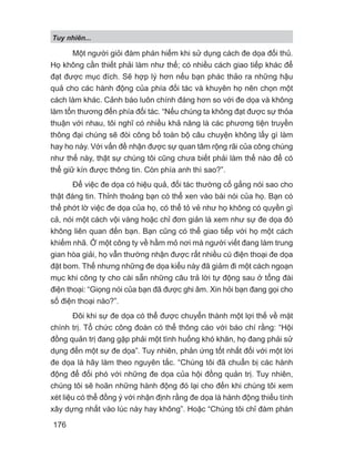 Tuy nhiên...
176
Một người giỏi đàm phán hiếm khi sử dụng cách đe dọa đối thủ.
Họ không cần thiết phải làm như thế; có nhiều cách giao tiếp khác để
đạt được mục đích. Sẽ hợp lý hơn nếu bạn phác thảo ra những hậu
quả cho các hành động của phía đối tác và khuyên họ nên chọn một
cách làm khác. Cảnh báo luôn chính đáng hơn so với đe dọa và không
làm tổn thương đến phía đối tác. “Nếu chúng ta không đạt được sự thỏa
thuận với nhau, tôi nghĩ có nhiều khả năng là các phương tiện truyền
thông đại chúng sẽ đòi công bố toàn bộ câu chuyện không lấy gì làm
hay ho này. Với vấn đề nhận được sự quan tâm rộng rãi của công chúng
như thế này, thật sự chúng tôi cũng chưa biết phải làm thế nào để có
thể giữ kín được thông tin. Còn phía anh thì sao?”.
Để việc đe dọa có hiệu quả, đối tác thường cố gắng nói sao cho
thật đáng tin. Thỉnh thoảng bạn có thể xen vào bài nói của họ. Bạn có
thể phớt lờ việc đe dọa của họ, có thể tỏ vẻ như họ không có quyền gì
cả, nói một cách vội vàng hoặc chỉ đơn giản là xem như sự đe dọa đó
không liên quan đến bạn. Bạn cũng có thể giao tiếp với họ một cách
khiếm nhã. Ở một công ty về hầm mỏ nơi mà người viết đang làm trung
gian hòa giải, họ vẫn thường nhận được rất nhiều cú điện thoại đe dọa
đặt bom. Thế nhưng những đe dọa kiểu này đã giảm đi một cách ngoạn
mục khi công ty cho cài sẵn những câu trả lời tự động sau ở tổng đài
điện thoại: “Giọng nói của bạn đã được ghi âm. Xin hỏi bạn đang gọi cho
số điện thoại nào?”.
Đôi khi sự đe dọa có thể được chuyển thành một lợi thế về mặt
chính trị. Tổ chức công đoàn có thể thông cáo với báo chí rằng: “Hội
đồng quản trị đang gặp phải một tình huống khó khăn, họ đang phải sử
dụng đến một sự đe dọa”. Tuy nhiên, phản ứng tốt nhất đối với một lời
đe dọa là hãy làm theo nguyên tắc. “Chúng tôi đã chuẩn bị các hành
động để đối phó với những đe dọa của hội đồng quản trị. Tuy nhiên,
chúng tôi sẽ hoãn những hành động đó lại cho đến khi chúng tôi xem
xét liệu có thể đồng ý với nhận định rằng đe dọa là hành động thiếu tính
xây dựng nhất vào lúc này hay không”. Hoặc “Chúng tôi chỉ đàm phán
 