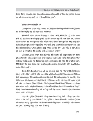 Làm gì khi đối phương dùng thủ đoạn?
177
theo đúng nguyên tắc. Danh tiếng của chúng tôi không được tạo dựng
dựa trên sự ứng phó với những lời đe dọa”.
Sức ép về quyền lợi
Dạng đàm phán này tạo ra những tình huống để chỉ có một bên
có thể nhượng bộ có hiệu quả mà thôi.
Từ chối đàm phán. Tháng 11 năm 1979, khi toàn bộ nhân viên
Đại sứ quán và Bộ ngoại giao Mỹ ở Tehran bị bắt làm con tin, chính
quyền Iran đã thông báo điều kiện và từ chối đàm phán. Một luật sư
cũng thường hành động giống như thế, ông ta chỉ cần đơn giản nói với
bên đối lập rằng “Chúng ta sẽ gặp nhau tại tòa án”. Vậy nếu là bạn, bạn
sẽ làm gì khi phía đối tác từ chối việc đàm phán?
Đầu tiên, phải nhận diện được ý đồ của họ để có phương án đàm
phán hợp lý: cố gắng để làm cho họ phải bước vào vòng đàm phán như
một sự mặc cả để họ đạt được một số nhượng bộ nào đó từ phía bạn.
Một biến thể của dạng này là chuẩn bị những điều kiện tiên quyết cho
cuộc đàm phán.
Tiếp đến, bạn hãy nói về sự từ chối của họ như một đề tài để
đàm phán. Bạn có thể gặp trực tiếp với họ hoặc là thông qua một bên
thứ ba nào đó. Đừng công kích sự từ chối đàm phán của họ mà hãy tìm
hiểu xem liệu họ được lợi gì khi từ chối đàm phán với bạn. Họ có e ngại
về việc cho bạn một cơ hội để nói chuyện với họ không? Họ có cho rằng
việc đàm phán sẽ phá hỏng sự đoàn kết nội bộ nhất thời của họ không?
Hoặc liệu họ có cho rằng sẽ không thể đạt được thỏa thuận nào nếu
đàm phán với bạn?
Hãy đề nghị một số khả năng lựa chọn thay thế, chẳng hạn như
đàm phán thông qua bên thứ ba, gửi thư hoặc khuyến khích một số
nhân vật trung lập - như các nhà báo chẳng hạn - thảo luận về vấn đề
đó (như trường hợp của Iran ở trên).
 