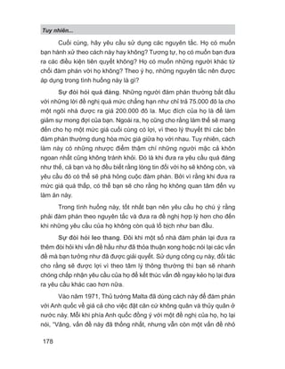 Tuy nhiên...
178
Cuối cùng, hãy yêu cầu sử dụng các nguyên tắc. Họ có muốn
bạn hành xử theo cách này hay không? Tương tự, họ có muốn bạn đưa
ra các điều kiện tiên quyết không? Họ có muốn những người khác từ
chối đàm phán với họ không? Theo ý họ, những nguyên tắc nên được
áp dụng trong tình huống này là gì?
Sự đòi hỏi quá đáng. Những người đàm phán thường bắt đầu
với những lời đề nghị quá mức chẳng hạn như chỉ trả 75.000 đô la cho
một ngôi nhà được ra giá 200.000 đô la. Mục đích của họ là để làm
giảm sự mong đợi của bạn. Ngoài ra, họ cũng cho rằng làm thế sẽ mang
đến cho họ một mức giá cuối cùng có lợi, vì theo lý thuyết thì các bên
đàm phán thường dung hòa mức giá giữa họ với nhau. Tuy nhiên, cách
làm này có những nhược điểm thậm chí những người mặc cả khôn
ngoan nhất cũng không tránh khỏi. Đó là khi đưa ra yêu cầu quá đáng
như thế, cả bạn và họ đều biết rằng lòng tin đối với họ sẽ không còn, và
yêu cầu đó có thể sẽ phá hỏng cuộc đàm phán. Bởi vì rằng khi đưa ra
mức giá quá thấp, có thể bạn sẽ cho rằng họ không quan tâm đến vụ
làm ăn này.
Trong tình huống này, tốt nhất bạn nên yêu cầu họ chú ý rằng
phải đàm phán theo nguyên tắc và đưa ra đề nghị hợp lý hơn cho đến
khi những yêu cầu của họ không còn quá lố bịch như ban đầu.
Sự đòi hỏi leo thang. Đôi khi một số nhà đàm phán lại đưa ra
thêm đòi hỏi khi vấn đề hầu như đã thỏa thuận xong hoặc nói lại các vấn
đề mà bạn tưởng như đã được giải quyết. Sử dụng công cụ này, đối tác
cho rằng sẽ được lợi vì theo tâm lý thông thường thì bạn sẽ nhanh
chóng chấp nhận yêu cầu của họ để kết thúc vấn đề ngay kẻo họ lại đưa
ra yêu cầu khác cao hơn nữa.
Vào năm 1971, Thủ tướng Malta đã dùng cách này để đàm phán
với Anh quốc về giá cả cho việc đặt căn cứ không quân và thủy quân ở
nước này. Mỗi khi phía Anh quốc đồng ý với một đề nghị của họ, họ lại
nói, “Vâng, vấn đề này đã thống nhất, nhưng vẫn còn một vấn đề nhỏ
 