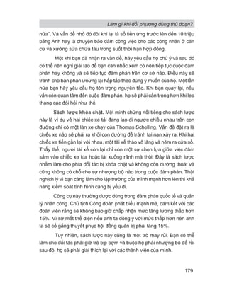 Làm gì khi đối phương dùng thủ đoạn?
179
nữa”. Và vấn đề nhỏ đó đôi khi lại là số tiền ứng trước lên đến 10 triệu
bảng Anh hay là chuyện bảo đảm công việc cho các công nhân ở căn
cứ và xưởng sửa chữa tàu trong suốt thời hạn hợp đồng.
Một khi bạn đã nhận ra vấn đề, hãy yêu cầu họ chú ý và sau đó
có thể nên nghỉ giải lao để bạn cân nhắc xem có nên tiếp tục cuộc đàm
phán hay không và sẽ tiếp tục đàm phán trên cơ sở nào. Điều này sẽ
tránh cho bạn phản ưnứng lại hấp tấp theo đúng ý muốn của họ. Một lần
nữa bạn hãy yêu cầu họ tôn trọng nguyên tắc. Khi bạn quay lại, nếu
vẫn còn quan tâm đến cuộc đàm phán, họ sẽ phải cẩn trọng hơn khi leo
thang các đòi hỏi như thế.
Sách lược khóa chặt. Một minh chứng nổi tiếng cho sách lược
này là ví dụ về hai chiếc xe tải đang lao đi ngược chiều nhau trên con
đường chỉ có một làn xe chạy của Thomas Schelling. Vấn đề đặt ra là
chiếc xe nào sẽ phải ra khỏi con đường để tránh tai nạn xảy ra. Khi hai
chiếc xe tiến gần lại với nhau, một tài xế tháo vô lăng và ném ra cửa sổ.
Thấy thế, người tài xế còn lại chỉ còn một sự chọn lựa giữa việc đâm
sầm vào chiếc xe kia hoặc lái xuống rãnh mà thôi. Đây là sách lược
nhằm làm cho phía đối tác bị khóa chặt và không còn đường thoát và
cũng không có chỗ cho sự nhượng bộ nào trong cuộc đàm phán. Thật
nghịch lý vì bạn càng làm cho lập trường của mình mạnh hơn lên thì khả
năng kiểm soát tình hình càng bị yếu đi.
Công cụ này thường được dùng trong đàm phán quốc tế và quản
lý nhân công. Chủ tịch Công đoàn phát biểu mạnh mẽ, cam kết với các
đoàn viên rằng sẽ không bao giờ chấp nhận mức tăng lương thấp hơn
15%. Vì sợ mất thể diện nếu anh ta đồng ý với mức thấp hơn nên anh
ta sẽ cố gắng thuyết phục hội đồng quản trị phải tăng 15%.
Tuy nhiên, sách lược này cũng là một trò may rủi. Bạn có thể
làm cho đối tác phải giở trò bịp bợm và buộc họ phải nhượng bộ để rồi
sau đó, họ sẽ phải giải thích lại với các thành viên của mình.
 