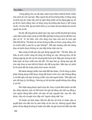 Tuy nhiên...
180
Cũng giống như sự đe dọa, sách lược khóa chặt lệ thuộc nhiều
vào cách ăn nói của bạn. Nếu người tài xế kia không thấy vô lăng văng
ra khỏi của sổ, hoặc nếu anh ta nghĩ rằng chiếc xe kia đang gặp sự cố
gì đó thì hành động ném vô lăng cũng sẽ không đạt được ý đồ mong
muốn. Và như thế, áp lực tránh khỏi vụ va chạm sẽ san bằng cho cả hai
người lái xe đó.
Do đó, để ứng phó lại sách lược này, bạn có thể sẽ phải tạm dừng
cuộc đàm phán hoặc cũng có thể diễn giải lập trường của họ để làm suy
yếu nó đi. “À, tôi hiểu, anh cho rằng mục tiêu của anh là mức giá
200.000 đô la. Tôi đoán là cả hai chúng ta đều có tham vọng riêng. Anh
có muốn biết ý của tôi ra sao không?”. Rồi bạn buông một câu bông
đùa và tránh được không rơi vào bẫy khóa chặt của họ.
Bạn cũng có thể yêu cầu giữ đúng nguyên tắc: “Tốt thôi, Bob, tôi
hiểu là anh muốn công bố rộng rãi thông tin này. Nhưng thực tế tôi
không ngại áp lực đó và chỉ nhượng bộ trước lý lẽ. Bây giờ chúng ta nên
thảo luận về thực chất của vấn đề”. Dù bạn làm gì, đừng bao giờ để
cho việc đưa ra cam kết trở thành vấn đề trung tâm. Nếu bạn cứ phớt
lờ thì phía đối tác buộc phải chùn bước mà thôi.
Kế sách dùng ý kiến của một đối tác khác. Có lẽ công cụ đàm
phán thông dụng nhất được dùng để thanh minh cho việc không đồng
ý với đề nghị của bạn là dùng ý kiến của một người khác. “Đề nghị của
anh rất hợp lý, tôi đồng ý. Nhưng vợ tôi lại kiên quyết không chịu đồng
ý với tôi”.
Khi nhận dạng được sách lược đó, thay vì phải đàm phán với đối
tác vắng mặt kia, bạn có thể tranh thủ ghi lại bằng văn bản sự đồng ý
của người đang đàm phán với bạn về các nguyên tắc, sau đó, nếu
được, hãy nói chuyện trực tiếp với “người vắng mặt” kia.
Trì hoãn có tính toán. Đôi khi đối tác cố trình trì hoãn việc ra
quyết định cho đến khi họ cảm thấy có lợi cho họ. Những người đàm
phán về lao động thường trì hoãn cho đến vài giờ trước khi đến hạn kết
 