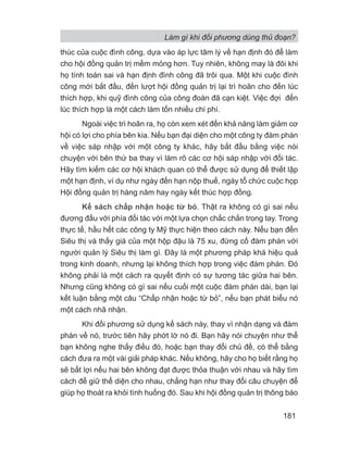 Làm gì khi đối phương dùng thủ đoạn?
181
thúc của cuộc đình công, dựa vào áp lực tâm lý về hạn định đó để làm
cho hội đồng quản trị mềm mỏng hơn. Tuy nhiên, không may là đôi khi
họ tính toán sai và hạn định đình công đã trôi qua. Một khi cuộc đình
công mới bắt đầu, đến lượt hội đồng quản trị lại trì hoãn cho đến lúc
thích hợp, khi quỹ đình công của công đoàn đã cạn kiệt. Việc đợi đến
lúc thích hợp là một cách làm tốn nhiều chi phí.
Ngoài việc trì hoãn ra, họ còn xem xét đến khả năng làm giảm cơ
hội có lợi cho phía bên kia. Nếu bạn đại diện cho một công ty đàm phán
về việc sáp nhập với một công ty khác, hãy bắt đầu bằng việc nói
chuyện với bên thứ ba thay vì làm rõ các cơ hội sáp nhập với đối tác.
Hãy tìm kiếm các cơ hội khách quan có thể được sử dụng để thiết lập
một hạn định, ví dụ như ngày đến hạn nộp thuế, ngày tổ chức cuộc họp
Hội đồng quản trị hàng năm hay ngày kết thúc hợp đồng.
Kế sách chấp nhận hoặc từ bỏ. Thật ra không có gì sai nếu
đương đầu với phía đối tác với một lựa chọn chắc chắn trong tay. Trong
thực tế, hầu hết các công ty Mỹ thực hiện theo cách này. Nếu bạn đến
Siêu thị và thấy giá của một hộp đậu là 75 xu, đừng cố đàm phán với
người quản lý Siêu thị làm gì. Đây là một phương pháp khá hiệu quả
trong kinh doanh, nhưng lại không thích hợp trong việc đàm phán. Đó
không phải là một cách ra quyết định có sự tương tác giữa hai bên.
Nhưng cũng không có gì sai nếu cuối một cuộc đàm phán dài, bạn lại
kết luận bằng một câu “Chấp nhận hoặc từ bỏ”, nếu bạn phát biểu nó
một cách nhã nhặn.
Khi đối phương sử dụng kế sách này, thay vì nhận dạng và đàm
phán về nó, trước tiên hãy phớt lờ nó đi. Bạn hãy nói chuyện như thể
bạn không nghe thấy điều đó, hoặc bạn thay đổi chủ đề, có thể bằng
cách đưa ra một vài giải pháp khác. Nếu không, hãy cho họ biết rằng họ
sẽ bất lợi nếu hai bên không đạt được thỏa thuận với nhau và hãy tìm
cách để giữ thể diện cho nhau, chẳng hạn như thay đổi câu chuyện để
giúp họ thoát ra khỏi tình huống đó. Sau khi hội đồng quản trị thông báo
 