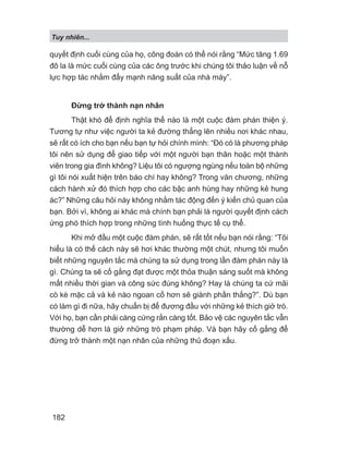 quyết định cuối cùng của họ, công đoàn có thể nói rằng “Mức tăng 1.69
đô la là mức cuối cùng của các ông trước khi chúng tôi thảo luận về nỗ
lực hợp tác nhằm đẩy mạnh năng suất của nhà máy”.
Đừng trở thành nạn nhân
Thật khó để định nghĩa thế nào là một cuộc đàm phán thiện ý.
Tương tự như việc người ta kẻ đường thẳng lên nhiều nơi khác nhau,
sẽ rất có ích cho bạn nếu bạn tự hỏi chính mình: “Đó có là phương pháp
tôi nên sử dụng để giao tiếp với một người bạn thân hoặc một thành
viên trong gia đình không? Liệu tôi có ngượng ngùng nếu toàn bộ những
gì tôi nói xuất hiện trên báo chí hay không? Trong văn chương, những
cách hành xử đó thích hợp cho các bậc anh hùng hay những kẻ hung
ác?” Những câu hỏi này không nhằm tác động đến ý kiến chủ quan của
bạn. Bởi vì, không ai khác mà chính bạn phải là người quyết định cách
ứng phó thích hợp trong những tình huống thực tế cụ thể.
Khi mở đầu một cuộc đàm phán, sẽ rất tốt nếu bạn nói rằng: “Tôi
hiểu là có thể cách này sẽ hơi khác thường một chút, nhưng tôi muốn
biết những nguyên tắc mà chúng ta sử dụng trong lần đàm phán này là
gì. Chúng ta sẽ cố gắng đạt được một thỏa thuận sáng suốt mà không
mất nhiều thời gian và công sức đúng không? Hay là chúng ta cứ mãi
cò kè mặc cả và kẻ nào ngoan cố hơn sẽ giành phần thắng?”. Dù bạn
có làm gì đi nữa, hãy chuẩn bị để đương đầu với những kẻ thích giở trò.
Với họ, bạn cần phải càng cứng rắn càng tốt. Bảo vệ các nguyên tắc vẫn
thường dễ hơn là giở những trò phạm pháp. Và bạn hãy cố gắng để
đừng trở thành một nạn nhân của những thủ đoạn xấu.
Tuy nhiên...
182
 