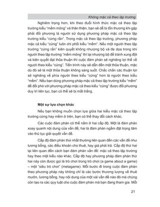 Không mặc cả theo lập trường
21
Nghiêm trọng hơn, khi theo đuổi hình thức mặc cả theo lập
trường kiểu “mềm mỏng” và thân thiện, bạn sẽ dễ bị tổn thương khi gặp
phải đối phương là người sử dụng phương pháp mặc cả theo lập
trường kiểu “cứng rắn”. Trong mặc cả theo lập trường, phương pháp
mặc cả kiểu “cứng” luôn chi phối kiểu “mềm”. Nếu một người theo lập
trường “cứng rắn” kiên quyết không nhượng bộ và đe dọa trong khi
người theo lập trường “mềm mỏng” thì lại nhượng bộ để tránh xung đột
và kiên quyết đạt thỏa thuận thì cuộc đàm phán sẽ nghiêng lợi thế về
người theo kiểu “cứng”. Tiến trình này sẽ dẫn đến một thỏa thuận, mặc
dù đó sẽ là một thỏa thuận không sáng suốt. Chắc chắn các thuận lợi
sẽ nghiêng về phía người theo kiểu “cứng” hơn là người theo kiểu
“mềm”. Nếu bạn dùng phương pháp mặc cả theo lập trường kiểu “mềm”
để đối phó với phương pháp mặc cả theo kiểu “cứng” được đối phương
duy trì liên tục, bạn có thể sẽ bị mất trắng.
Một sự lựa chọn khác
Nếu bạn không muốn chọn lựa giữa hai kiểu mặc cả theo lập
trường cứng hay mềm ở trên, bạn có thể thay đổi cách khác.
Các cuộc đàm phán có thể nằm ở hai cấp độ. Một là đàm phán
xoay quanh nội dung của vấn đề; hai là đàm phán ngầm đặt trọng tâm
vào thủ tục giải quyết vấn đề.
Cấp độ đàm phán thứ nhất thường liên quan đến các vấn đề như
lương bổng, các điều khoản cho thuê, hay giá phải trả. Cấp độ thứ hai
lại liên quan đến cách bạn đàm phán vấn đề: mặc cả theo lập trường
hay theo một kiểu nào khác. Cấp độ hay phương pháp đàm phán thứ
hai này còn được gọi là trò chơi trong trò chơi (a game about a game)
– một “siêu trò chơi” (metagame). Mỗi bước đi trong cuộc đàm phán
theo phương pháp này không chỉ là các bước thương lượng về thuê
mướn, lương bổng, hay nội dung của một vài vấn đề nào đó mà chúng
còn tạo ra các quy luật cho cuộc đàm phán mà bạn đang tham gia. Mỗi
 