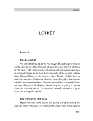 Lời kết
187
LỜI KẾT
Ba vấn đề
Điều bạn đã biết
Với kinh nghiệm đã có, có thể mọi chuyện đề cập trong quyển sách
này bạn đều đã biết. Điều chúng tôi cố gắng làm ở đây chính là hệ thống
lại những suy nghĩ và kinh nghiệm thông thường trong cuộc sống để đưa
ra một khuôn khổ có thể sử dụng thích hơpợp cho cả khi suy nghĩ và hành
động. Sẽ còn tốt hơn khi các tư tưởng này nhất quán với kiến thức và
nhận thức của bạn. Khi phương pháp này được đem giảng dạy cho các
luật gia và thương nhân đã có nhiều năm kinh nghiệm, những người này
nói rằng: “Bây giờ tôi đã biết được điều tôi đang làm là gì và lý do tại sao
tôi lại làm được việc đó” và “Tôi hoàn toàn hiểu điều thầy nói là đúng vì
tôi đã biết những điều này rồi”.
Học từ thực tiễn hành động
Một quyển sách có thể đưa ra một đường hướng triển vọng. Nó
giúp bạn học hỏi thông qua việc mang lại nhận thức về các tư tưởng cũng
 