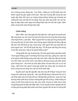 L i k t
188
như những gì bạn đang làm. Tuy nhiên, chẳng ai có thể khiến bạn trở
thành người tài giỏi ngoài chính bạn. Việc đọc hướng dẫn trong các bài
luyện tập thân thể của Lực lượng Hàng không Hoàng gia Canada sẽ
chẳng làm bạn cân đối về vóc dáng. Học các sách dạy quần vợt, bơi lội,
đạp xe đạp hoặc cưỡi ngựa sẽ chẳng khiến bạn trở nên lão luyện. Đàm
phán cũng hoàn toàn không khác biệt.
Chiến thắng
Năm 1964, vào một ngày thứ bảy đẹp trời, một người cha quốc tịch
Mỹ cùng đứa con trai mười hai tuổi của ông chơi trò tung đĩa trong công
viên Hyde Park, Luân Đôn. Rất ít người Anh lúc bấy giờ từng chứng kiến
trò tung đĩa này và một nhóm nhỏ những người đang tản bộ đã tụ tập lại
để xem môn thể thao lạ này. Cuối cùng, một người Anh quí phái tiến về
phía người cha: “Xin lỗi đã quấy rầy ông. Tôi đã quan sát ông chơi trong
mười lăm phút qua. Vậy ai là người thắng cuộc?”
Trong phần lớn các trường hợp, hỏi một người tham gia đàm phán
“Ai là người thắng cuộc?” là không thích hợp chút nào, giống như việc hỏi
ai là người chiến thắng trong một cuộc hôn nhân. Nếu bạn đặt câu hỏi ấy
cho hôn nhân của chính mình, bạn thật sự đã thua trong cuộc đàm phán
quan trọng hơn – đó chính là cuộc đàm phán về cách thức sẽ cư xử với
nhau, cách thức hai người cùng giải quyết các công việc và những sở
thích cùng chia sẻ cũng như các sở thích khác biệt.
Quyển sách này đề cập đến việc làm sao để “thắng” trong trò chơi
mang tính chất quan trọng đó – làm sao để đạt được một quá trình xử lý
các khác biệt của chính bạn tốt hơn. Để đạt kết quả tốt hơn, quá trình này
đương nhiên phải đưa ra được những kết quả tốt có thực; chiến thắng vẻ
vang có thể chưa phải là mục tiêu duy nhất, nhưng dĩ nhiên thua cuộc
cũng không phải là điều dễ chấp nhận. Cả lý thuyết và kinh nghiệm đã chỉ
ra rằng phương pháp đàm phán dựa theo nguyên tắc sẽ tạo ra những kết
 