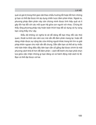 Lời kết
189
quả có giá trị trong thời gian dài theo chiều hướng tốt hoặc tốt hơn những
gì bạn có thể đạt được khi áp dụng chiến lược đàm phán khác. Ngoài ra,
phương pháp đàm phán này còn chứng minh được tính hiệu quả và ít
gây tổn hại đối với các mối quan hệ giữa con người với nhau. Chúng tôi
thấy rằng phương pháp này hoàn toàn thích hợp để sử dụng và hy vọng
bạn cũng thấy như vậy.
Điều đó không có nghĩa là sẽ dễ dàng để bạn thay đổi các thói
quen, thoát ra khỏi các cảm xúc mà vấn đề đàm phán mang lại, hoặc dễ
dàng nhận được sự cộng tác của những người khác trong khi tìm ra giải
pháp khôn ngoan cho một vấn đề chung. Dần dần bạn có thể sẽ tự nhắc
nhở bản thân rằng điều đầu tiên bạn cần cố gắng đạt được chính là một
phương cách khả dĩ hơn để đàm phán – cách để tránh cho bạn phải chọn
lựa giữa việc nhận những gì bạn đáng có và hành động một cách tử tế.
Bạn có thể đạt được cả hai.
 