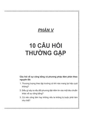 PH N V
10 CÂU HỎI
THƯỜNG GẶP
Câu hỏi về sự công bằng và phương pháp đàm phán theo
nguyên tắc
1. Thương lượng theo lập trường có khi nào mang lại hiệu quả
không?
2. Điều gì xảy ra nếu đối phương đặt niềm tin vào một tiêu chuẩn
khác về sự công bằng?
3. Có nên công tâm hay không nếu ta không bị buộc phải làm
như thế?
 
