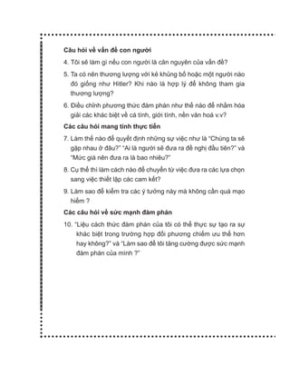 Câu hỏi về vấn đề con người
4. Tôi sẽ làm gì nếu con người là căn nguyên của vấn đề?
5. Ta có nên thương lượng với kẻ khủng bố hoặc một người nào
đó giống như Hitler? Khi nào là hợp lý để không tham gia
thương lượng?
6. Điều chỉnh phương thức đàm phán như thế nào để nhằm hóa
giải các khác biệt về cá tính, giới tính, nền văn hoá v.v?
Các câu hỏi mang tính thực tiễn
7. Làm thế nào để quyết định những sự việc như là “Chúng ta sẽ
gặp nhau ở đâu?” “Ai là người sẽ đưa ra đề nghị đầu tiên?” và
“Mức giá nên đưa ra là bao nhiêu?”
8. Cụ thể thì làm cách nào để chuyển từ việc đưa ra các lựa chọn
sang việc thiết lập các cam kết?
9. Làm sao để kiểm tra các ý tưởng này mà không cần quá mạo
hiểm ?
Các câu hỏi về sức mạnh đàm phán
10. “Liệu cách thức đàm phán của tôi có thể thực sự tạo ra sự
khác biệt trong trường hợp đối phương chiếm ưu thế hơn
hay không?” và “Làm sao để tôi tăng cường được sức mạnh
đàm phán của mình ?”
 