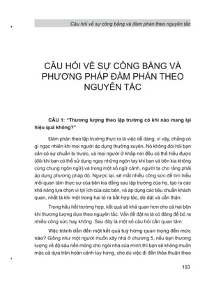 Câu hỏi về sự công bằng và đàm phán theo nguyên tắc
193
CÂU HỎI VỀ SỰ CÔNG BẰNG VÀ
PHƯƠNG PHÁP ĐÀM PHÁN THEO
NGUYÊN TẮC
CÂU 1: “Thương lượng theo lập trường có khi nào mang lại
hiệu quả không?”
Đàm phán theo lập trường thực ra là việc dễ dàng, vì vậy, chẳng có
gì ngạc nhiên khi mọi người áp dụng thường xuyên. Nó không đòi hỏi bạn
cần có sự chuẩn bị trước, và mọi người ở khắp nơi đều có thể hiểu được
(đôi khi bạn có thể sử dụng ngay những ngón tay khi bạn và bên kia không
cùng chung ngôn ngữ) và trong một số ngữ cảnh, người ta cho rằng phải
áp dụng phương pháp đó. Ngược lại, sẽ mất nhiều công sức để tìm hiểu
mối quan tâm thực sự của bên kia đằng sau lập trường của họ, tạo ra các
khả năng lựa chọn vì lợi ích của các bên, và áp dụng các tiêu chuẩn khách
quan, nhất là khi một trong hai tỏ ra bất hợp tác, dè dặt và cẩn thận.
Trong hầu hết trường hợp, kết quả sẽ khả quan hơn cho cả hai bên
khi thương lượng dựa theo nguyên tắc. Vấn đề đặt ra là có đáng để bỏ ra
nhiều công sức hay không. Sau đây là một số câu hỏi cần quan tâm:
Việc tránh dẫn đến một kết quả tuỳ hứng quan trọng đến mức
nào? Giống như một người muốn xây nhà ở chương 5, nếu bạn thương
lượng về độ sâu nền móng cho ngôi nhà của mình thì bạn sẽ không muốn
mặc cả dựa trên hoàn cảnh tùy hứng, cho dù việc đi đến thỏa thuận theo
 