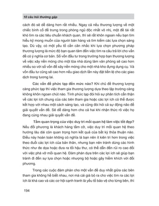 10 câu h i th ng g p
194
cách đó sẽ dễ dàng hơn rất nhiều. Ngay cả nếu thương lượng về một
chiếc bình cổ để trưng trong phòng ngủ độc nhất vô nhị, một đề tài rất
khó tìm ra các tiêu chuẩn khách quan, thì sẽ rất khôn ngoan nếu bạn tìm
hiểu kỹ mong muốn của người bán hàng và tìm kiếm các lựa chọn sáng
tạo. Dù vậy, có một yếu tố cần cân nhắc khi lựa chọn phương pháp
thương lượng là mức độ bạn quan tâm đến việc tìm ra câu trả lời cho vấn
đề có ý nghĩa cơ bản. Số vốn đầu tư trong trường hợp bạn thương lượng
về việc xây nền móng cho một tòa nhà dùng làm văn phòng sẽ cao hơn
nhiều so với số vốn để xây nền móng cho một nhà kho đựng dụng cụ. Và
vốn đầu tư cũng sẽ cao hơn nếu giao dịch lần này đặt tiền lệ cho các giao
dịch trong tương lai.
Các vấn đề phức tạp đến mức nào? Khi chủ đề thương lượng
càng phức tạp thì việc tham gia thương lượng dựa theo lập trường càng
không khôn ngoan chút nào. Tính phức tạp đòi hỏi sự phân tích cẩn thận
về các lợi ích chung của các bên tham gia hoặc các lợi ích có thể được
kết hợp với nhau một cách sáng tạo, và cũng đòi hỏi cả sự động não để
giải quyết vấn đề. Sẽ dễ dàng hơn cho cả hai khi nhận thức rõ việc họ
đang cùng nhau giải quyết vấn đề.
Tầm quan trọng của việc duy trì mối quan hệ làm việc tốt đẹp?
Nếu đối phương là khách hàng tầm cỡ, việc duy trì mối quan hệ theo
hướng lâu dài còn quan trọng hơn kết quả của bất kỳ thỏa thuận nào.
Điều này hoàn toàn không có nghĩa là bạn nên ít kiên trì hơn trong việc
theo đuổi các lợi ích của bản thân, nhưng bạn nên tránh dùng các hình
thức như đe dọa hoặc đưa ra tối hậu thư, có thể dẫn đến rủi ro cao đối
với việc phá vỡ mối quan hệ. Đàm phán dựa trên các lợi ích sẽ giúp bạn
tránh đi đến sự lựa chọn hoặc nhượng bộ hoặc gây hiềm khích với đối
phương.
Trong các cuộc đàm phán cho một vấn đề duy nhất giữa các bên
tham gia không hề biết nhau, nơi mà cái giá bỏ ra cho việc tìm ra các lợi
ích là khá cao và các cơ hội cạnh tranh là yếu tố bảo vệ cho từng bên, thì
 