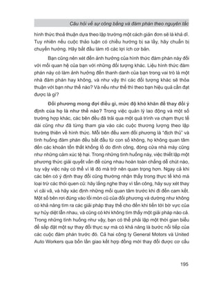 Câu hỏi về sự công bằng và đàm phán theo nguyên tắc
195
hình thức thoả thuận dựa theo lập trường một cách giản đơn sẽ là khả dĩ.
Tuy nhiên nếu cuộc thảo luận có chiều hướng bị sa lầy, hãy chuẩn bị
chuyển hướng. Hãy bắt đầu làm rõ các lợi ích cơ bản.
Bạn cũng nên xét đến ảnh hưởng của hình thức đàm phán này đối
với mối quan hệ của bạn với những đối tượng khác. Liệu hình thức đàm
phán này có làm ảnh hưởng đến thanh danh của bạn trong vai trò là một
nhà đàm phán hay không, và như vậy thì các đối tượng khác sẽ thỏa
thuận với bạn như thế nào? Và nếu như thế thì theo bạn hiệu quả cần đạt
được là gì?
Đối phương mong đợi điều gì, mức độ khó khăn để thay đổi ý
định của họ là như thế nào? Trong việc quản lý lao động và một số
trường hợp khác, các bên đều đã trải qua một quá trình va chạm thực tế
dài cũng như đã từng tham gia vào các cuộc thương lượng theo lập
trường thiên về hình thức. Mỗi bên đều xem đối phương là “địch thủ” và
tình huống đàm phán đều bắt đầu từ con số không, họ không quan tâm
đến các khoản tổn thất khổng lồ do đình công, đóng cửa nhà máy cũng
như những cảm xúc tệ hại. Trong những tình huống này, việc thiết lập một
phương thức giải quyết vấn đề cùng nhau hoàn toàn chẳng dễ chút nào,
tuy vậy việc này có thể vì lẽ đó mà trở nên quan trọng hơn. Ngay cả khi
các bên có ý định thay đổi cũng thường nhận thấy trong thực tế khó mà
loại trừ các thói quen cũ: hãy lắng nghe thay vì tấn công, hãy suy xét thay
vì cãi vã, và hãy xác định những mối quan tâm trước khi đi đến cam kết.
Một số bên rơi đúng vào lối mòn cũ của đối phương và dường như không
có khả năng tìm ra các giải pháp thay thế cho đến khi tiến tới bờ vực của
sự hủy diệt lẫn nhau, và cũng có khi không tìm thấy một giải pháp nào cả.
Trong những tình huống như vậy, bạn có thể phải lập một thời gian biểu
để sắp đặt một sự thay đổi thực sự mà có khả năng là bước nối tiếp của
các cuộc đàm phán trước đó. Cả hai công ty General Motors và United
Auto Workers qua bốn lần giao kết hợp đồng mới thay đổi được cơ cấu
 