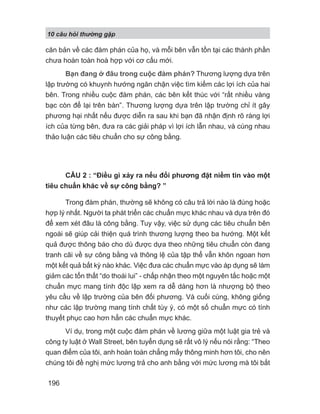 10 câu h i th ng g p
196
căn bản về các đàm phán của họ, và mỗi bên vẫn tồn tại các thành phần
chưa hoàn toàn hoà hợp với cơ cấu mới.
Bạn đang ở đâu trong cuộc đàm phán? Thương lượng dựa trên
lập trường có khuynh hướng ngăn chặn việc tìm kiếm các lợi ích của hai
bên. Trong nhiều cuộc đàm phán, các bên kết thúc với “rất nhiều vàng
bạc còn để lại trên bàn”. Thương lượng dựa trên lập trường chỉ ít gây
phương hại nhất nếu được diễn ra sau khi bạn đã nhận định rõ ràng lợi
ích của từng bên, đưa ra các giải pháp vì lợi ích lẫn nhau, và cùng nhau
thảo luận các tiêu chuẩn cho sự công bằng.
CÂU 2 : “Điều gì xảy ra nếu đối phương đặt niềm tin vào một
tiêu chuẩn khác về sự công bằng? ”
Trong đàm phán, thường sẽ không có câu trả lời nào là đúng hoặc
hợp lý nhất. Người ta phát triển các chuẩn mực khác nhau và dựa trên đó
để xem xét đâu là công bằng. Tuy vậy, việc sử dụng các tiêu chuẩn bên
ngoài sẽ giúp cải thiện quá trình thương lượng theo ba hướng. Một kết
quả được thông báo cho dù được dựa theo những tiêu chuẩn còn đang
tranh cãi về sự công bằng và thông lệ của tập thể vẫn khôn ngoan hơn
một kết quả bất kỳ nào khác. Việc đưa các chuẩn mực vào áp dụng sẽ làm
giảm các tổn thất “do thoái lui” - chấp nhận theo một nguyên tắc hoặc một
chuẩn mực mang tính độc lập xem ra dễ dàng hơn là nhượng bộ theo
yêu cầu về lập trường của bên đối phương. Và cuối cùng, không giống
như các lập trường mang tính chất tùy ý, có một số chuẩn mực có tính
thuyết phục cao hơn hẳn các chuẩn mực khác.
Ví dụ, trong một cuộc đàm phán về lương giữa một luật gia trẻ và
công ty luật ở Wall Street, bên tuyển dụng sẽ rất vô lý nếu nói rằng: “Theo
quan điểm của tôi, anh hoàn toàn chẳng mấy thông minh hơn tôi, cho nên
chúng tôi đề nghị mức lương trả cho anh bằng với mức lương mà tôi bắt
 