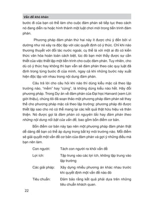 bước đi của bạn có thể làm cho cuộc đàm phán sẽ tiếp tục theo cách
nó đang diễn ra hoặc hình thành một luật chơi mới trong tiến trình đàm
phán.
Phương pháp đàm phán thứ hai này ít được chú ý đến bởi vì
dường như nó xảy ra độc lập với các quyết định có ý thức. Chỉ khi nào
thương thuyết với đối tác nước ngoài, cụ thể là với một ai đó có kiến
thức văn hóa hoàn toàn cách biệt, lúc đó bạn mới thấy được sự cần
thiết của việc thiết lập một tiến trình cho cuộc đàm phán. Tuy nhiên, cho
dù có ý thức hay không thì bạn vẫn sẽ đàm phán theo các quy luật đã
định trong từng bước đi của mình, ngay cả khi những bước này xuất
hiện độc lập với nhau trong nội dung đàm phán.
Câu trả lời cho câu hỏi khi nào thì dùng kiểu mặc cả theo lập
trường nào, “mềm” hay “cứng”, là không dùng kiểu nào hết. Hãy đổi
phương pháp. Trong Dự án về đàm phán của Đại học Harvard (xem Lời
giới thiệu), chúng tôi đã soạn thảo một phương pháp đàm phán sẽ thay
thế cho phương pháp mặc cả theo lập trường: phương pháp đó được
thiết lập sao cho nó có thể mang lại các kết quả thật hữu hiệu và thân
thiện. Nó được gọi là đàm phán có nguyên tắc hay đàm phán theo
những nội dung nổi bật của vấn đề, bao gồm bốn điểm cơ bản.
Bốn điểm cơ bản này tạo nên một phương pháp đàm phán thật
dễ dàng để bạn có thể áp dụng trong bất kỳ môi trường nào. Mỗi điểm
sẽ giải quyết một vấn đề cơ bản của đàm phán và gợi ý những điều mà
bạn nên làm.
Con người: Tách con người ra khỏi vấn đề
Lợi ích: Tập trung vào các lợi ích, không tập trung vào
lập trường
Các giải pháp: Xây dựng nhiều phương án khác nhau trước
khi quyết định một vấn đề nào đó
Tiêu chuẩn: Đảm bảo rằng kết quả phải dựa trên những
tiêu chuẩn khách quan.
V n đ khó khăn
22
 