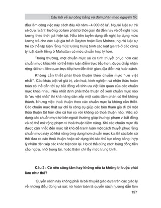 đầu làm công việc này cách đây 40 năm - 4.000 đô la”. Người luật sư trẻ
sẽ đưa ra ảnh hưởng do lạm phát từ thời gian đó đến nay và đề nghị mức
lương theo thời giá hiện tại. Nếu bên tuyển dụng đề nghị áp dụng mức
lương trả cho các luật gia trẻ ở Dayton hoặc Des MoInes, người luật sự
trẻ có thể lập luận rằng mức lương trung bình các luật gia trẻ ở các công
ty luật danh tiếng ở Mahattan có mức chuẩn hợp lý hơn.
Thông thường, một chuẩn mực sẽ có tính thuyết phục hơn các
chuẩn mực khác khi nó thể hiện luận điểm trực tiếp hơn, được chấp nhận
rộng rãi hơn, liên quan trực tiếp hơn đến thời gian, địa điểm và hoàn cảnh.
Không cần thiết phải thoả thuận theo chuẩn mực “ưu việt
nhất”. Các khác biệt về giá trị, văn hoá, kinh nghiệm và nhận thức hoàn
toàn có thể dẫn tới sự bất đồng về tính ưu việt liên quan của các chuẩn
mực khác nhau. Nếu nhất định phải thỏa thuận để xem chuẩn mực nào
là “ưu việt nhất” thì khả năng dàn xếp một cuộc đàm phán có thể không
thành. Nhưng việc thoả thuận theo các chuẩn mực là không cần thiết.
Các chuẩn mực thật sự chỉ là công cụ giúp các bên tham gia đi tới một
thỏa thuận tốt hơn cho cả hai so với không có thoả thuận nào. Việc sử
dụng các chuẩn mực từ bên ngoài thường giúp thu hẹp phạm vi bất đồng
và có thể mở rộng phạm vi thoả thuận tiềm năng. Khi các chuẩn mực đã
được cân nhắc đến mức rất khó để tranh luận một cách thuyết phục rằng
chuẩn mực này có khả năng ứng dụng hơn chuẩn mực kia thì các bên có
thể đưa ra các thoả thuận hoặc sử dụng tới các thủ tục công bằng, hợp
lý nhằm dàn xếp các khác biệt còn lại. Họ có thể dùng cách búng đồng tiền
xấp ngửa, nhờ trọng tài, hoặc thậm chí lấy mức trung bình.
Câu 3 : Có nên công tâm hay không nếu ta không bị buộc phải
làm như thế?
Quyển sách này không phải là bài thuyết giáo dựa trên các giáo lý
về những điều đúng và sai; nó hoàn toàn là quyển sách hướng dẫn làm
Câu hỏi về sự công bằng và đàm phán theo nguyên tắc
197
 