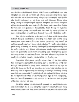 10 câu h i th ng g p
198
sao để đàm phán hiệu quả. Chúng tôi không đưa ra bất kỳ đề nghị nào
rằng bạn cần phải giỏi chỉ vì nên giỏi (nhưng chúng tôi cũng không ngăn
cản bạn điều đó). Chúng tôi không đề nghị bạn nhượng bộ ngay ý kiến
đầu tiên khi mọi người suy xét ở các khía cạnh liên quan đến sự công
bằng. Chúng tôi cũng không đề nghị bạn đừng bao giờ đặt câu hỏi ngoài
những gì mà một thẩm phán hoặc bồi thẩm đoàn cho là công bằng. Chúng
tôi tranh luận xoay quanh việc dùng các tiêu chuẩn độc lập với mục đích
xem xét sự xứng đáng của một đề nghị; đây chính là ý tưởng giúp bạn có
được những gì bạn xứng đáng có được và tránh khỏi việc bị điều khiển.
Nếu việc bạn muốn điều gì đó cao hơn mức bạn có thể chứng minh
là thích đáng và bản thân bạn cho rằng mình hoàn toàn có khả năng
thuyết phục người khác chấp thuận, thì bạn có thể thấy rằng một sồ đề
nghị trong quyển sách này không hẳn là hữu ích. Tuy nhiên, các nhà đàm
phán chúng tôi đã tiếp xúc thường sợ rằng kết quả đàm phán không như
họ muốn, hoặc họ sẽ phá hỏng một mối quan hệ nếu nhất mực phải đạt
được kết quả mà họ cho là mình xứng đáng. Các ý tưởng trong quyển
sách này có mục đích hướng dẫn bạn cách thức để đạt những gì bạn có
quyền được hưởng trong lúc vẫn dung hòa với đối phương.
Tuy nhiên, thỉnh thoảng bạn vẫn có thể có cơ hội đạt được nhiều
hơn những gì mà bạn nghĩ là thích đáng. Bạn có nên nắm lấy cơ hội này
không? Theo ý kiến của chúng tôi thì không nên nếu chưa suy nghĩ kỹ
càng. Đó không chỉ là một lựa chọn theo lương tâm của bản thân mà có
khả năng tiềm ẩn nguy hiểm (Điều đó đáng để suy nghĩ kỹ lưỡng, nhưng
mục đích của chúng tôi không phải bàn về tình huống đó). Khi cơ hội đưa
tới cho bạn nhiều thứ hơn so với những gì bạn nghĩ là mình xứng đáng,
bạn cần cân nhắc giữa các lợi ích có được và các tổn thất tiềm tàng khi
chấp nhận vận may trời cho.
Sự khác biệt có giá trị như thế nào đối với bạn? Đâu là mức
cao nhất mà bạn cho là công bằng? Sự vượt mức tiêu chuẩn quan trọng
ra sao đối với bạn? Cân nhắc lợi ích này so với rủi ro khi phải chịu các tổn
 