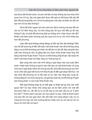 Câu hỏi về sự công bằng và đàm phán theo nguyên tắc
199
hại được liệt kê bên dưới, và xem xét liệu có hay không các lựa chọn khả
quan hơn (Ví dụ, liệu các giao dịch được đề nghị có thể được kết cấu để
bên đối phương thấy như chính họ đang làm một việc có thiện chí đối với
bạn hơn là lừa đảo không?)
Sẽ là rất khôn ngoan khi xem xét mức độ tin tưởng của bạn đối với
các lợi ích tiềm tàng này. Có khả năng bạn bỏ qua một điều gì đó hay
không? Liệu có phải đối phương thật sự không nhìn nhận được vấn đề?
Nhiều nhà đàm phán thường quá lạc quan khi họ tự cho mình khéo léo
hơn đối phương.
Liệu kết quả không công bằng có tồn tại lâu dài không? Nếu
sau đó đối phương đi đến kết luận một thoả thuận nào đó là không công
bằng, họ có thể sẽ không còn thiện chí để làm rõ vấn đề. Bạn sẽ phải chịu
mất mát những gì nếu cố gắng đạt cho được thỏa thuận hoặc thay thế
bằng một thỏa thuận khác? Tòa án có thể không chấp thuận việc buộc thi
hành một thỏa thuận khi thấy rằng nó “không hợp lý”.
Bạn cũng nên xem xét mình đang ở giai đoạn nào của cuộc đàm
phán. Hoàn toàn không có giá trị nào nếu bạn có một thỏa thuận vô cùng
hứa hẹn ở giai đoạn thăm dò nhưng sau đó, phía đối phương lại sực tỉnh
và từ chối việc giao kết trước khi thỏa thuận đi đến giai đoạn kết thúc. Và
nếu phía đối phương rút ra kết luận từ sự việc này rằng bạn vụng về,
không đáng tin và chỉ lợi dụng họ, cái giá bạn phải trả có thể không chỉ giới
hạn trong phạm vi của cuộc thỏa thuận này.
Kết quả không hợp lý có thể gây ra thiệt hại gì cho các mối
quan hệ? Có bao nhiêu khả năng bạn sẽ tái đàm phán với một đối
phương? Nếu có, vấn đề rủi ro có thể xảy ra cho bạn nếu họ có “ý định
thù hằn”? Thanh danh của bạn với mọi người ra sao, nhất là thanh danh
của bạn đối với các giao dịch cần thể hiện tính công bằng? Liệu nó có
mang lại cho bạn các ảnh hưởng bất lợi nhiều hơn so với các lợi ích có
được tức thời đối với bạn?
 
