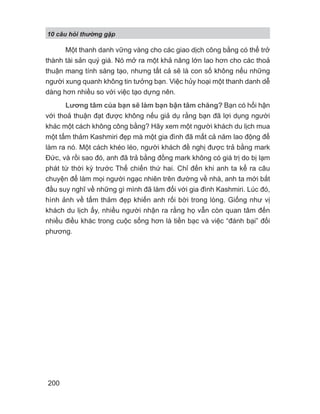 10 câu h i th ng g p
200
Một thanh danh vững vàng cho các giao dịch công bằng có thể trở
thành tài sản quý giá. Nó mở ra một khả năng lớn lao hơn cho các thoả
thuận mang tính sáng tạo, nhưng tất cả sẽ là con số không nếu những
người xung quanh không tin tưởng bạn. Việc hủy hoại một thanh danh dễ
dàng hơn nhiều so với việc tạo dựng nên.
Lương tâm của bạn sẽ làm bạn bận tâm chăng? Bạn có hối hận
với thoả thuận đạt được không nếu giả dụ rằng bạn đã lợi dụng người
khác một cách không công bằng? Hãy xem một người khách du lịch mua
một tấm thảm Kashmiri đẹp mà một gia đình đã mất cả năm lao động để
làm ra nó. Một cách khéo léo, người khách đề nghị được trả bằng mark
Đức, và rồi sao đó, anh đã trả bằng đồng mark không có giá trị do bị lạm
phát từ thời kỳ trước Thế chiến thứ hai. Chỉ đến khi anh ta kể ra câu
chuyện để làm mọi người ngạc nhiên trên đường về nhà, anh ta mới bắt
đầu suy nghĩ về những gì mình đã làm đối với gia đình Kashmiri. Lúc đó,
hình ảnh về tấm thảm đẹp khiến anh rối bời trong lòng. Giống như vị
khách du lịch ấy, nhiều người nhận ra rằng họ vẫn còn quan tâm đến
nhiều điều khác trong cuộc sống hơn là tiền bạc và việc “đánh bại” đối
phương.
 