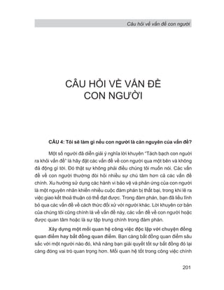 Câu hỏi về vấn đề con người
201
CÂU HỎI VỀ VẤN ĐỀ
CON NGƯỜI
CÂU 4: Tôi sẽ làm gì nếu con người là căn nguyên của vấn đề?
Một số người đã diễn giải ý nghĩa lời khuyên “Tách bạch con nguời
ra khỏi vấn đề” là hãy đặt các vấn đề về con người qua một bên và không
đả động gì tới. Đó thật sự không phải điều chúng tôi muốn nói. Các vấn
đề về con người thường đòi hỏi nhiều sự chú tâm hơn cả các vấn đề
chính. Xu hướng sử dụng các hành vi bảo vệ và phản ứng của con người
là một nguyên nhân khiến nhiều cuộc đàm phán bị thất bại, trong khi lẽ ra
việc giao kết thoả thuận có thể đạt được. Trong đàm phán, bạn đã liều lĩnh
bỏ qua các vấn đề về cách thức đối xử với người khác. Lời khuyên cơ bản
của chúng tôi cũng chính là về vấn đề này, các vấn đề về con người hoặc
được quan tâm hoặc là sự tập trung chính trong đàm phán.
Xây dựng một mối quan hệ công việc độc lập với chuyện đồng
quan điểm hay bất đồng quan điểm. Bạn càng bất đồng quan điểm sâu
sắc với một người nào đó, khả năng bạn giải quyết tốt sự bất đồng đó lại
càng đóng vai trò quan trọng hơn. Mối quan hệ tốt trong công việc chính
 