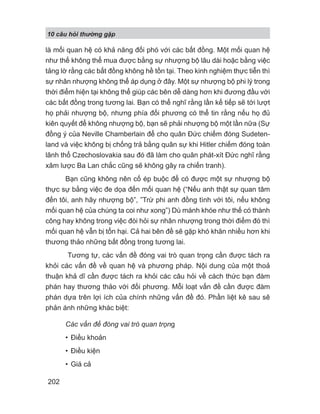 10 câu h i th ng g p
202
là mối quan hệ có khả năng đối phó với các bất đồng. Một mối quan hệ
như thế không thể mua được bằng sự nhượng bộ lâu dài hoặc bằng việc
tảng lờ rằng các bất đồng không hề tồn tại. Theo kinh nghiệm thực tiễn thì
sự nhân nhượng không thể áp dụng ở đây. Một sự nhượng bộ phi lý trong
thời điểm hiện tại không thể giúp các bên dễ dàng hơn khi đương đầu với
các bất đồng trong tương lai. Bạn có thể nghĩ rằng lần kế tiếp sẽ tới lượt
họ phải nhượng bộ, nhưng phía đối phương có thể tin rằng nếu họ đủ
kiên quyết để không nhượng bộ, bạn sẽ phải nhượng bộ một lần nữa (Sự
đồng ý của Neville Chamberlain để cho quân Đức chiếm đóng Sudeten-
land và việc không bị chống trả bằng quân sự khi Hitler chiếm đóng toàn
lãnh thổ Czechoslovakia sau đó đã làm cho quân phát-xít Đức nghĩ rằng
xâm lược Ba Lan chắc cũng sẽ không gây ra chiến tranh).
Bạn cũng không nên cố ép buộc để có được một sự nhượng bộ
thực sự bằng việc đe dọa đến mối quan hệ (“Nếu anh thật sự quan tâm
đến tôi, anh hãy nhượng bộ”, ”Trừ phi anh đồng tình với tôi, nếu không
mối quan hệ của chúng ta coi như xong”) Dù mánh khóe như thế có thành
công hay không trong việc đòi hỏi sự nhân nhượng trong thời điểm đó thì
mối quan hệ vẫn bị tổn hại. Cả hai bên đề sẽ gặp khó khăn nhiều hơn khi
thương thảo những bất đồng trong tương lai.
Tương tự, các vấn đề đóng vai trò quan trọng cần được tách ra
khỏi các vấn đề về quan hệ và phương pháp. Nội dung của một thoả
thuận khả dĩ cần được tách ra khỏi các câu hỏi về cách thức bạn đàm
phán hay thương thảo với đối phương. Mỗi loạt vấn đề cần được đàm
phán dựa trên lợi ích của chính những vấn đề đó. Phần liệt kê sau sẽ
phản ánh những khác biệt:
Các vấn đề đóng vai trò quan trọng
• Điều khoản
• Điều kiện
• Giá cả
 