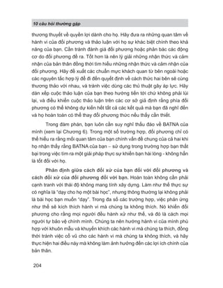 10 câu h i th ng g p
204
thương thuyết về quyền lợi dành cho họ. Hãy đưa ra những quan tâm về
hành vi của đối phương và thảo luận với họ sự khác biệt chính theo khả
năng của bạn. Cần tránh đánh giá đối phương hoặc phản bác các động
cơ do đối phương đề ra. Tốt hơn là nên lý giải những nhận thức và cảm
nhận của bản thân đồng thời tìm hiểu những nhận thức và cảm nhận của
đối phương. Hãy đề xuất các chuẩn mực khách quan từ bên ngoài hoặc
các nguyên tắc hợp lý để đi đến quyết định về cách thức hai bên sẽ cùng
thương thảo với nhau, và tránh việc dùng các thủ thuật gây áp lực. Hãy
dàn xếp cuộc thảo luận của bạn theo hướng tiến tới chứ không phải lùi
lại, và điều khiển cuộc thảo luận trên các cơ sở giả định rằng phía đối
phương có thể không dự kiến hết tất cả các kết quả mà bạn đã nghĩ đến
và họ hoàn toàn có thể thay đổi phương thức nếu thấy cần thiết.
Trong đàm phán, bạn luôn cần suy nghĩ thấu đáo về BATNA của
mình (xem lại Chương 6). Trong một số trường hợp, đối phương chỉ có
thể hiểu ra rằng mối quan tâm của bạn chính vấn đề chung của cả hai khi
họ nhận thấy rằng BATNA của bạn − sử dụng trong trường hợp bạn thất
bại trong việc tìm ra một giải pháp thực sự khiến bạn hài lòng - không hẳn
là tốt đối với họ.
Phân định giữa cách đối xử của bạn đối với đối phương và
cách đối xử của đối phương đối với bạn. Hoàn toàn không cần phải
cạnh tranh với thái độ không mang tính xây dựng. Làm như thế thực sự
có nghĩa là “dạy cho họ một bài học”, nhưng thông thường lại không phải
là bài học bạn muốn “dạy”. Trong đa số các trường hợp, việc phản ứng
như thế sẽ kích thích hành vi mà chúng ta không thích. Nó khiến đối
phương cho rằng mọi người đều hành xử như thế, và đó là cách mọi
người tự bảo vệ chính mình. Chúng ta nên hướng hành vi của mình phù
hợp với khuôn mẫu và khuyến khích các hành vi mà chúng ta thích, đồng
thời tránh việc cổ vũ cho các hành vi mà chúng ta không thích, và hãy
thực hiện hai điều này mà không làm ảnh hưởng đến các lợi ích chính của
bản thân.
 