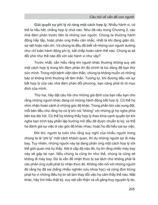 Câu hỏi về vấn đề con người
205
Giải quyết sự phi lý rõ ràng một cách hợp lý. Nhiều hành vi, có
thể là hầu hết, chẳng hợp lý chút nào. Như đã nêu trong Chương 2, các
nhà đàm phán trước tiên là những con người. Chúng ta thường hành
động hấp tấp, hoặc phản ứng thiếu cân nhắc, nhất là khi đang giận dữ,
sợ sệt hoặc nản chí. Và chúng ta đều đã biết về những con người dường
như chỉ toàn hành động phi lý, bất chấp hoàn cảnh thế nào. Chúng ta sẽ
đối phó như thế nào đối với các hành vi như vậy?
Trước nhất, cần hiểu rằng khi người khác thường không suy xét
một cách hợp lý trong khi đàm phán thì đó chính là lúc đáng để bạn thử
sức mình. Trong một bệnh viện tâm thần, chúng ta không muốn có những
bác sĩ không bình thường về tâm thần. Tương tự, khi đương đầu với sự
bất hợp lý của các nhà đàm phán đối phương, bạn càng phải tỏ rõ mục
đích của mình.
Thứ hai, hãy đặt câu hỏi cho những giả định của bạn nếu bạn cho
rằng những người khác đang có những hành động bất hợp lý. Có thể họ
nhìn nhận hoàn cảnh ở những góc độ khác. Trong phần lớn các xung đột,
mỗi bên đều cho rằng họ có lý khi nói “không” với những gì họ nghe phía
bên kia đòi hỏi. Có thể họ không thấy hợp lý theo khía cạnh quyền lợi khi
nghe bạn trình bày phần lập trường mở đầu đã được chuẩn bị kỹ; có thể
họ đánh giá sự việc ở các góc độ khác nhau; hoặc họ đã hiểu sai sự việc.
Đôi khi, người ta luôn cho rằng suy nghĩ của nhiều người trong
chúng ta là “phi lý” một cách khách quan, thí dụ những người sợ đi máy
bay. Tuy nhiên, những người này lại đang phản ứng một cách hợp lý với
thế giới quan mà họ thấy. Xét ở cấp độ nào đó, họ tin rằng chiếc máy bay
này sẽ gặp tai nạn. Nếu chúng ta cũng tin như thế, chúng ta cũng sẽ
không đi máy bay. Đó là vấn đề nhận thức bị sai lệch chứ không phải là
các phản ứng xuất phát từ nhận thức đó. Không nên nói với những người
đó rằng họ đã sai (bằng nhiều nghiên cứu khoa học) và cũng đừn trừng
phạt họ vì những điều họ tin sẽ làm thay đổi việc họ cảm thấy thế nào. Mặt
khác, hãy tìm hiểu thật kỹ, suy xét cẩn thận và cố gắng truy nguyên lý do,
 