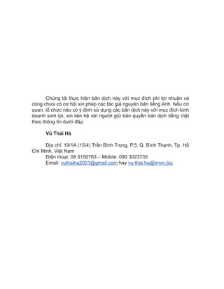 Chúng tôi thực hiện bản dịch này với mục đích phi lợi nhuận và
cũng chưa có cơ hội xin phép các tác giả nguyên bản tiếng Anh. Nếu cơ
quan, tổ chức nào có ý định sử dụng các bản dịch này với mục đích kinh
doanh sinh lợi, xin liên hệ với người giữ bản quyền bản dịch tiếng Việt
theo thông tin dưới đây:
Vũ Thái Hà
Địa chỉ: 19/1A (15/4) Trần Bình Trọng, P.5, Q. Bình Thạnh, Tp. Hồ
Chí Minh, Việt Nam
Điện thoại: 08 5150763 − Mobile: 090 3023735
Email: vuthaiha2001@gmail.com hay vu-thai.ha@imvn.biz
 