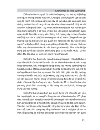 Không mặc cả theo lập trường
23
Điểm đầu tiên trong số đó là lời hưởng ứng cho một sự thật rằng
con người không phải là máy tính. Chúng ta là những sinh vật có cảm
xúc rất mạnh mẽ, những cảm xúc này sẽ làm cho các giác quan của
chúng ta nhận thức rõ ràng các sự việc khác nhau và có thể xử lý tốt với
các tình huống khó khăn. Tuy nhiên, chính những cảm xúc này sẽ gây
cho chúng ta không ít trở ngại khi đối mặt với các nội dung khách quan
của vấn đề. Đem lập trường vào những tình huống này chỉ làm cho vấn
đề tồi tệ hơn bởi vì cái tôi của con người sẽ trở thành đồng nhất với lập
trường của họ. Bởi vậy, khi giải quyết một nội dung nào đó, “vấn đề con
người” phải được tách riêng ra và giải quyết độc lập. Nói một cách dễ
hiểu, mục đích chính của các bên tham gia vào cuộc đàm phán là tập
trung giải quyết các vấn đề, chứ không phải là “xử lý lẫn nhau”. Vì thế
điểm đầu tiên phải là: tách con người ra khỏi vấn đề.
Điểm thứ hai được nêu ra nhằm giúp mọi người nhận biết được
mục tiêu chính của họ là thỏa mãn các lợi ích cơ bản của các bên trong
cuộc đàm phán, chứ không phải là tập trung vào những lập trường mà
họ đã tuyên bố. Một cuộc đàm phán theo lập trường thường làm mờ đi
những điều mà bạn thật sự muốn. Sự thỏa hiệp giữa các lập trường
thường dẫn đến một thỏa thuận không đáp ứng được các nhu cầu rất
cơ bản của con người, trong khi chính những điều đó lại chi phối họ
chấp nhận các lập trường như vậy. Do đó vấn đề cơ bản thứ hai của
phương pháp đàm phán này là: tập trung vào các lợi ích, không tập
trung vào lập trường.
Điểm thứ ba sẽ giúp bạn giải quyết được khó khăn đối với việc
tìm ra giải pháp tối ưu trong lúc đang đối mặt với nhiều áp lực. Cố gắng
đưa ra quyết định trong lúc có mặt đối phương sẽ làm hẹp tầm nhìn của
bạn, sự sáng tạo sẽ bị hạn chế khi có quá nhiều sự đe dọa xung quanh.
Việc tìm ra một giải pháp đúng đắn cũng tương tự như vậy. Bạn có thể
hạn chế được tình trạng này bằng cách dành một ít thời gian để tìm ra
một số giải pháp có thể đáp ứng được quyền lợi của các bên liên quan
 