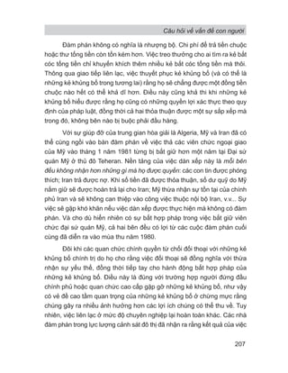 Câu hỏi về vấn đề con người
207
Đàm phán không có nghĩa là nhượng bộ. Chi phí để trả tiền chuộc
hoặc thư tống tiền còn tốn kém hơn. Việc treo thưởng cho ai tìm ra kẻ bắt
cóc tống tiền chỉ khuyến khích thêm nhiều kẻ bắt cóc tống tiền mà thôi.
Thông qua giao tiếp liên lạc, việc thuyết phục kẻ khủng bố (và có thể là
những kẻ khủng bố trong tương lai) rằng họ sẽ chẳng được một đồng tiền
chuộc nào hết có thể khả dĩ hơn. Điều này cũng khả thi khi những kẻ
khủng bố hiểu được rằng họ cũng có những quyền lợi xác thực theo quy
định của pháp luật, đồng thời cả hai thỏa thuận được một sự sắp xếp mà
trong đó, không bên nào bị buộc phải đầu hàng.
Với sự giúp đỡ của trung gian hòa giải là Algeria, Mỹ và Iran đã có
thể cùng ngồi vào bàn đàm phán về việc thả các viên chức ngoại giao
của Mỹ vào tháng 1 năm 1981 từng bị bắt giữ hơn một năm tại Đại sứ
quán Mỹ ở thủ đô Teheran. Nền tảng của việc dàn xếp này là mỗi bên
đều không nhận hơn những gì mà họ được quyền: các con tin được phóng
thích; Iran trả được nợ. Khi số tiền đã được thỏa thuận, số dư quỹ do Mỹ
nắm giữ sẽ được hoàn trả lại cho Iran; Mỹ thừa nhận sự tồn tại của chính
phủ Iran và sẽ không can thiệp vào công việc thuộc nội bộ Iran, v.v... Sự
việc sẽ gặp khó khăn nếu việc dàn xếp được thực hiện mà không có đàm
phán. Và cho dù hiển nhiên có sự bất hợp pháp trong việc bắt giữ viên
chức đại sứ quán Mỹ, cả hai bên đều có lợi từ các cuộc đàm phán cuối
cùng đã diễn ra vào mùa thu năm 1980.
Đôi khi các quan chức chính quyền từ chối đối thoại với những kẻ
khủng bố chính trị do họ cho rằng việc đối thoại sẽ đồng nghĩa với thừa
nhận sự yếu thế, đồng thời tiếp tay cho hành động bất hợp pháp của
những kẻ khủng bố. Điều này là đúng với trường hợp người đứng đầu
chính phủ hoặc quan chức cao cấp gặp gỡ những kẻ khủng bố, như vậy
có vẻ đề cao tầm quan trọng của những kẻ khủng bố ở chừng mực rằng
chúng gây ra nhiều ảnh hưởng hơn các lợi ích chúng có thể thu về. Tuy
nhiên, việc liên lạc ở mức độ chuyên nghiệp lại hoàn toàn khác. Các nhà
đàm phán trong lực lượng cảnh sát đô thị đã nhận ra rằng kết quả của việc
 