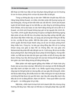 10 câu h i th ng g p
208
đối thoại cá nhân trực tiếp với bọn tội phạm đang bắt giữ con tin thường
là con tin được phóng thích và bọn tội phạm đều bị bắt giữ.
Trong vụ không tặc xảy ra vào năm 1988 trên chuyến bay 422 của
Hãng hàng không Kuwait, có nhiều nhà đàm phán đã thương lượng với
bọn không tặc, nhưng chỉ làm tiến triển các vấn đề nhỏ. Chính phủ Kuwait
tuyên bố dứt khoát ngay từ lúc bắt đầu sự việc rằng họ sẽ không phóng
thích Shiites, kẻ bị cáo buộc có các hành động khủng bố và bị cầm tù ở
Kuwait, và chính phủ Kuwait không bao giờ rút lại nguyên tắc chính đó.
Tuy nhiên, chính quyền địa phương ở Cyprus và Algeria đã không ngừng
đàm phán về các vấn đề như cho phép máy bay đáp xuống mặt đất, yêu
cầu được tiếp thêm nhiên liệu, sử dụng các phương tiện thông tin để lấy
tin tức, và tiếp tế thực phẩm. Mỗi lần đàm phán, các quan chức trong
chính quyền đã thỏa thuận thành công và số con tin được phóng thích
tăng nhiều hơn. Cùng lúc, họ kêu gọi cộng đồng đạo Hồi với tư tưởng
khoan dung của giáo lý đạo Hồi và những điều răn của giáo chủ
Muhammed hãy phản đối việc bắt giữ con tin. Cuối cùng, tất cả con tin đều
được phóng thích. Bọn không tặc được phép rời khỏi Algeria, nhưng hiển
nhiên, sự thất bại do kéo dài thời gian quá nhiều và bối rối trong việc đạt
được những mục tiêu đã từng tuyên bố của bọn khủng bố đã góp phần
làm giảm các hành động khủng bố bằng không tặc.
Đàm phán với một người giống như Hitler ư? Hoàn toàn phụ
thuộc vào sự lựa chọn của bạn. Một số lợi ích của bạn có thể rất đáng để
bạn đấu tranh và thậm chí chết vì nó. Nhiều người trong chúng ta cho
rằng loại trừ thế giới phát xít, đương đầu với nạn gây hấn khủng bố, chấm
dứt tội ác diệt chủng, tất cả đều là lợi ích. Nếu những lợi ích này bị đe dọa
và không thể đạt được do quá tốn kém, bạn hãy sẵn sàng đấu tranh nếu
điều đó có ích và đáng để làm, thậm chí đôi khi − theo quan điểm của một
số người − nó chẳng giúp ích gì mấy .
Mặt khác, chiến tranh là loại hình kinh doanh bẩn thỉu nhưng cũng
thường rất lãng mạn. Nếu bạn có thể đưa ra một giải pháp hiệu quả đối
 