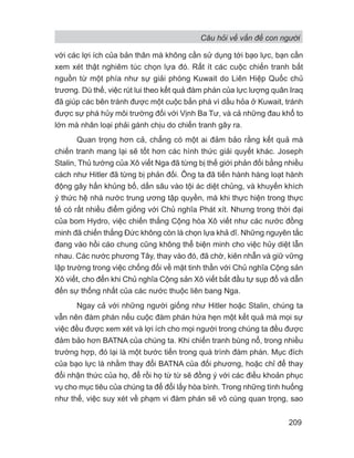 Câu hỏi về vấn đề con người
209
với các lợi ích của bản thân mà không cần sử dụng tới bạo lực, bạn cần
xem xét thật nghiêm túc chọn lựa đó. Rất ít các cuộc chiến tranh bắt
nguồn từ một phía như sự giải phóng Kuwait do Liên Hiệp Quốc chủ
trương. Dù thế, việc rút lui theo kết quả đàm phán của lực lượng quân Iraq
đã giúp các bên tránh được một cuộc bắn phá vì dầu hỏa ở Kuwait, tránh
được sự phá hủy môi trường đối với Vịnh Ba Tư, và cả những đau khổ to
lớn mà nhân loại phải gánh chịu do chiến tranh gây ra.
Quan trọng hơn cả, chẳng có một ai đảm bảo rằng kết quả mà
chiến tranh mang lại sẽ tốt hơn các hình thức giải quyết khác. Joseph
Stalin, Thủ tướng của Xô viết Nga đã từng bị thế giới phản đối bằng nhiều
cách như Hitler đã từng bị phản đối. Ông ta đã tiến hành hàng loạt hành
động gây hấn khủng bố, dấn sâu vào tội ác diệt chủng, và khuyến khích
ý thức hệ nhà nước trung ương tập quyền, mà khi thực hiện trong thực
tế có rất nhiều điểm giống với Chủ nghĩa Phát xít. Nhưng trong thời đại
của bom Hydro, việc chiến thắng Cộng hòa Xô viết như các nước đồng
minh đã chiến thắng Đức không còn là chọn lựa khả dĩ. Những nguyên tắc
đang vào hồi cáo chung cũng không thể biện minh cho việc hủy diệt lẫn
nhau. Các nước phương Tây, thay vào đó, đã chờ, kiên nhẫn và giữ vững
lập trường trong việc chống đối về mặt tinh thần với Chủ nghĩa Cộng sản
Xô viết, cho đến khi Chủ nghĩa Cộng sản Xô viết bắt đầu tự sụp đổ và dẫn
đến sự thống nhất của các nước thuộc liên bang Nga.
Ngay cả với những người giống như Hitler hoặc Stalin, chúng ta
vẫn nên đàm phán nếu cuộc đàm phán hứa hẹn một kết quả mà mọi sự
việc đều được xem xét và lợi ích cho mọi người trong chúng ta đều được
đảm bảo hơn BATNA của chúng ta. Khi chiến tranh bùng nổ, trong nhiều
trường hợp, đó lại là một bước tiến trong quá trình đàm phán. Mục đích
của bạo lực là nhằm thay đổi BATNA của đối phương, hoặc chỉ để thay
đổi nhận thức của họ, để rồi họ từ từ sẽ đồng ý với các điều khoản phục
vụ cho mục tiêu của chúng ta để đổi lấy hòa bình. Trong những tình huống
như thế, việc suy xét về phạm vi đàm phán sẽ vô cùng quan trọng, sao
 