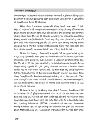 10 câu h i th ng g p
210
cho chúng ta không lơ là với các thủ đoạn và có thể truyền đạt đề nghị của
bên mình theo những phương cách giúp chúng ta có quyền hi vọng rằng
sẽ thuyết phục được đối phương.
Đàm phán ở nơi mọi người rất sùng đạo? Hoàn toàn có thể.
Mặc dù nhận thức về tôn giáo của con người không dễ thay đổi qua đàm
phán, nhưng các hành động thực tiễn của họ, cho dù được căn cứ theo
những nhận thức đó, vẫn dễ dàng bị tác động. Vụ không tặc của Hàng
không Kuwait là một điển hình. Cần lưu ý rằng đàm phán không đòi hỏi
phải thoả hiệp với các nguyên tắc của chính bạn. Thông thường, thành
công gặt hái là nhờ tìm ra được một giải pháp thống nhất hoàn toàn phù
hợp với các nguyên tắc của mỗi bên sau những lần thảo luận.
Nhiều tình huống chỉ có vẻ là xung đột “về tôn giáo” ở bề ngoài.
Cuộc xung đột ở Bắc Ailen giữa các tín đồ theo đạo Tin lành và đạo Thiên
chúa giáo, cũng giống như cuộc xung đột ở Lebanon giữa tín đồ theo đạo
Cơ đốc và tín đồ Hồi giáo, đều không do ảnh hưởng của tôn giáo.Trong
từng trường hợp đó, tôn giáo giống như một lằn ranh phân chia nhóm
người này ra khỏi nhóm người khác. Sự tách biệt này càng được thể
hiênện rõ ràng hơn khi nó được sử dụng để phân chia nơi mọi người đang
sống, đang làm việc, bạn bè của họ gồm những ai, họ theo phe nào. Việc
đàm phán giữa các nhóm như thế chính là điều mơ ước của nhiều người,
vì sẽ có nhiều cơ hội hơn để đạt tới những thỏa hiệp vừa thực tế lại vừa
có lợi cho cả hai phía.
Khi nào là hợp lý để không đàm phán? Dù đàm phán là cần thiết
và dù là bạn đã cố gắng bao nhiêu đi nữa, tất cả còn tùy thuộc vào việc
bạn cho rằng BATNA của bản thân là tốt đẹp đến thế nào và bạn phán
đoán được xác suất thành công của cuộc đàm phán đó là bao nhiêu. Nếu
lựa chọn thay thế của bạn (BATNA) hoàn chỉnh mà việc đàm phán có vẻ
không mấy hứa hẹn, thì bạn chẳng cần phải mất thời gian cho việc đàm
phán. Mặt khác, nếu BATNA của bạn không hay lắm mà việc đàm phán
 
