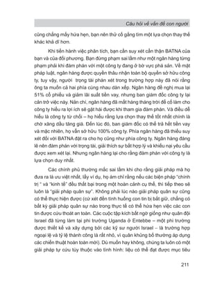 Câu hỏi về vấn đề con người
211
cũng chẳng mấy hứa hẹn, bạn nên thử cố gắng tìm một lựa chọn thay thế
khác khả dĩ hơn.
Khi tiến hành việc phân tích, bạn cần suy xét cẩn thận BATNA của
bạn và của đối phương. Bạn đừng phạm sai lầm như một ngân hàng từng
phạm phải khi đàm phán với một công ty đang ở bờ vực phá sản. Về mặt
pháp luật, ngân hàng được quyền thâu nhận toàn bộ quyền sở hữu công
ty, tuy vậy, người trọng tài phán xét trong trường hợp này đã nói rằng
ông ta muốn cả hai phía cùng nhau dàn xếp. Ngân hàng đề nghị mua lại
51% cổ phiếu và giảm lãi suất tiền vay, nhưng ban giám đốc công ty lại
cản trở việc này. Nản chí, ngân hàng đã mất hàng tháng trời để cố làm cho
công ty hiểu ra lợi ích sẽ gặt hái được khi tham gia đàm phán. Và điều dễ
hiểu là công ty từ chối – họ hiểu rằng lựa chọn thay thế tốt nhất chính là
chờ xăng dầu tăng giá. Đến lúc đó, ban giám đốc có thể trả hết tiền vay
và mặc nhiên, họ vẫn sở hữu 100% công ty. Phía ngân hàng đã thiếu suy
xét đối với BATNA đặt ra cho họ cũng như phía công ty. Ngân hàng đáng
lẽ nên đàm phán với trọng tài, giải thích sự bất hợp lý và khiếu nại yêu cầu
được xem xét lại. Nhưng ngân hàng lại cho rằng đàm phán với công ty là
lựa chọn duy nhất.
Các chính phủ thường mắc sai lầm khi cho rằng giải pháp mà họ
đưa ra là ưu việt nhất, lấy ví dụ, họ ám chỉ rằng nếu các biện pháp “chính
trị “ và “kinh tế” đều thất bại trong một hoàn cảnh cụ thể, thì tiếp theo sẽ
luôn là “giải pháp quân sự”. Không phải lúc nào giải pháp quân sự cũng
có thể thực hiện được (cứ xét đến tình huống con tin bị bắt giữ, chẳng có
bất kỳ giải pháp quân sự nào trong thực tế có thể hứa hẹn việc các con
tin được cứu thoát an toàn. Các cuộc tập kích bất ngờ giống như quân đội
Israel đã từng làm tại phi trường Uganda ở Entebbe – một phi trường
được thiết kế và xây dựng bởi các kỹ sư người Israel − là trường hợp
ngoại lệ và tỷ lệ thành công là rất nhỏ, vì quân khủng bố thường áp dụng
các chiến thuật hoàn toàn mới). Dù muốn hay không, chúng ta luôn có một
giải pháp tự cứu tùy thuộc vào tình hình: liệu có thể đạt được mục tiêu
 