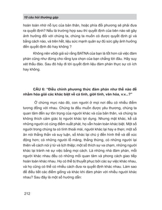 10 câu h i th ng g p
212
hoàn toàn nhờ nỗ lực của bản thân, hoặc phía đối phương sẽ phải đưa
ra quyết định? Nếu là trường hợp sau thì quyết định của bên nào sẽ gây
ảnh hưởng đối với chúng ta, chúng ta muốn có được quyết định gì và
bằng cách nào, và trên hết, liệu sức mạnh quân sự đủ sức gây ảnh hưởng
đến quyết định đó hay không ?
Không nên vôiội giả sử rằng BATNA của bạn là tốt hơn cả việc đàm
phán cũng như đừng cho rằng lựa chọn của bạn chẳng tới đâu. Hãy suy
xét thấu đáo. Sau đó hãy đi tới quyết định liệu đàm phán thực sự có ích
hay không.
CÂU 6: “Điều chỉnh phương thức đàm phán như thế nào để
nhằm hóa giải các khác biệt về cá tính, giới tính, văn hóa, v.v...?”
Ở chừng mực nào đó, con người ở mọi nơi đều có nhiều điểm
tương đồng với nhau. Chúng ta đều muốn được yêu thương, chúng ta
quan tâm đến sự tôn trọng của người khác và của bản thân, và chúng ta
không thích cảm giác bị người khác lợi dụng. Nhưng mặt khác, kể cả
những người có cùng điểm xuất phát, họ vẫn hoàn toàn khác biệt. Một số
người trong chúng ta có tính thoải mái, người khác lại hay e thẹn; một số
ăn nói thẳng thắn và suy luận, số khác lại chú ý đến hình thể và dễ xúc
động hơn; có những người lỗ mãng, thẳng thừng, có những người lại
thiên về cách nói ý tứ và lịch thiệp; một số thích sự va chạm, những người
khác lại tránh né sự việc bằng mọi cách. Là những nhà đàm phán, mỗi
người khác nhau đều có những mối quan tâm và phong cách giao tiếp
hoàn toàn khác nhau. Họ có thể bị thuyết phục bởi các sự việc khác nhau,
và họ cũng có thể có nhiều cách đưa ra quyết định khác nhau. Làm sao
để điều tiết các điểm giống và khác khi đàm phán với nhiều người khác
nhau? Sau đây là một số hướng dẫn:
 