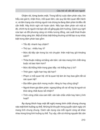 Câu hỏi về vấn đề con người
213
Chậm rãi, từng bước một. Trong bất kỳ cuộc đàm phán nào, tìm
hiểu các giá trị, nhận thức, mối quan tâm, các quy tắc liên quan đến hành
vi, và tâm trạng của những người mà chúng ta đang đàm phán là điều rất
cần thiết. Hãy thích nghi với hoàn cảnh. Nếu bạn đàm phán với một ai
đó, chính họ là người mà bạn cần cố gắng gây ảnh hưởng. Cách suy nghĩ
của bạn và đối phương càng có nhiều tương đồng, xác suất thoả thuận
thành công càng lớn. Một số khác biệt thông thường có thể tạo ra sự khác
biệt trong đàm phán bao gồm:
• Tốc độ: nhanh hay chậm?
• Thủ tục : nhiều hay ít?
• Mức độ tiếp cận trong lúc nói chuyện: thân mật hay giữ khoảng
cách?
• Thỏa thuận miệng và bằng văn bản: cái nào mang tính chất ràng
buộc và bao hàm hơn?
• Mức độ thẳng thắn trong giao tiếp: nói thẳng hay ý tứ?
• Thời gian: ngắn hạn hay dài hạn?
• Phạm vi mối quan hệ: chỉ là quan hệ làm ăn hay bao gồm tất cả
các quan hệ?
• Địa điểm giao dịch mong muốn: riêng tư hay công cộng?
• Người tham gia đàm phán: ngang bằng về vai vế hay là người có
khả năng nhất được bổ nhiệm?
• Tính vững chắc của cam kết: văn bản chắc chắn hay hàm ý linh
hoạt?
Áp dụng thích hợp một đề nghị mang tính chất chung chung
vào một tình huống cụ thể. Những lời khuyên trong quyển sách ngày chỉ
mang tính chung chung. Cách vận dụng của mỗi người cũng sẽ khác
nhau trong từng tình huống cụ thể. Tuy vậy, vẫn có những nguyên tắc căn
 