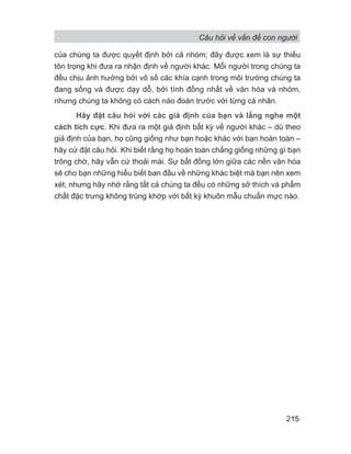 Câu hỏi về vấn đề con người
215
của chúng ta được quyết định bởi cả nhóm; đây được xem là sự thiếu
tôn trọng khi đưa ra nhận định về người khác. Mỗi người trong chúng ta
đều chịu ảnh hưởng bởi vô số các khía cạnh trong môi trường chúng ta
đang sống và được dạy dỗ, bởi tính đồng nhất về văn hóa và nhóm,
nhưng chúng ta không có cách nào đoán trước với từng cá nhân.
Hãy đặt câu hỏi với các giả định của bạn và lắng nghe một
cách tích cực. Khi đưa ra một giả định bất kỳ về người khác – dù theo
giả định của bạn, họ cũng giống như bạn hoặc khác với bạn hoàn toàn –
hãy cứ đặt câu hỏi. Khi biết rằng họ hoàn toàn chẳng giống những gì bạn
trông chờ, hãy vẫn cứ thoải mái. Sự bất đồng lớn giữa các nền văn hóa
sẽ cho bạn những hiểu biết ban đầu về những khác biệt mà bạn nên xem
xét, nhưng hãy nhớ rằng tất cả chúng ta đều có những sở thích và phẩm
chất đặc trưng không trùng khớp với bất kỳ khuôn mẫu chuẩn mực nào.
 