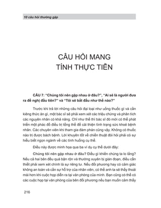 10 câu h i th ng g p
216
CÂU HỎI MANG
TÍNH THỰC TIỄN
CÂU 7: “Chúng tôi nên gặp nhau ở đâu?”, “Ai sẽ là người đưa
ra đề nghị đầu tiên?” và “Tôi sẽ bắt đầu như thế nào?”
Trước khi trả lời những câu hỏi đại loại như uống thuốc gì và cần
kiêng thức ăn gì, một bác sĩ sẽ phải xem xét các triệu chứng và phân tích
các nguyên nhân có khả năng. Chỉ như thế thì bác sĩ đó mới có thể phát
triển một phác đồ điều trị tổng thể để cải thiện tình trạng sức khoẻ bệnh
nhân. Các chuyên viên khi tham gia đàm phán cũng vậy. Không có thuốc
nào trị được bách bệnh. Lời khuyên tốt về chiến thuật đòi hỏi phải có sự
hiểu biết ngọn ngành về các tình huống cụ thể.
Điều này được minh họa qua ba ví dụ cụ thể dưới đây:
Chúng tôi nên gặp nhau ở đâu? Điều gì khiến chúng ta lo lắng?
Nếu cả hai bên đều quá bận rộn và thường xuyên bị gián đoạn, điều cần
thiết phải xem xét chính là sự riêng tư. Nếu đối phương hay có cảm giác
không an toàn và cần sự hỗ trợ của nhân viên, có thể anh ta sẽ thấy thoải
mái hơn khi cuộc họp diễn ra tại văn phòng của mình. Bạn cũng có thể có
các cuộc họp tại văn phòng của bên đối phương nếu bạn muốn cảm thấy
 